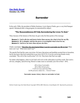Our Daily Bread
October 24, 1998
 
 
 
Surrender
 
 
 
 
 
In the early 1940s, the president of Dallas Seminary, Lewis Sperry Chafer, gave a very brief banquet
speech. Introduced after a long program, he announced his subject:
 
"The Reasonableness Of Fully Surrendering Our Lives To God."
 
Then, because of the lateness of the hour, he gave only the three points of his message.
 
Reason 1: God is all-wise and knows better than anyone else what is best for my life.
Reason 2: He is almighty and has the power to accomplish what is best for me.
Reason 3: God loves me more than anyone else does.
 
Chafer concluded, "Therefore the most logical thing I can do is surrender my life to God. What
more can I say? What more need I say?"
 
The apostle Paul had the same conviction. He knew that prison and hardship awaited him in Jerusalem,
but he also knew that God wanted him to go (Acts 20:22-23). Even his sorrowing friends wisely
concluded, "The will of the Lord be done" (21:14). They knew that Paul was right.
 
No matter what happens, when we do God's will we're in the safest place in all the world. The Lord is
all-wise, almighty, and all-loving. Doesn't it make sense to surrender your life to Him? –HVL
 
All to Jesus I surrender,
All to Him I freely give;
I will ever love and trust Him,
In His presence daily live. --Van de Venter
 
Surrender means victory when we surrender to God.
 
 
 
 
 
 
 
Herbert Vander Lugt, Our Daily Bread, Copyright 1998 by RBC Ministries, Grand Rapids, MI. Reprinted by permission.
 
 
 
 
 
 
 
 
175 3-5
 