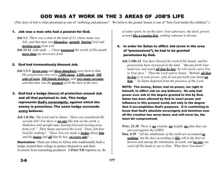 GOD WAS AT WORK IN THE 3 AREAS OF JOB’S LIFE
(The story of Job is often presented as one of “suffering and patience”. We believe the greater lesson is one of “how God molds His children”.)
 
 
1. Job was a man who had a passion for God.
 
Job 1:1 There was a man in the land of Uz whose name was
Job; and that man was blameless, upright, fearing God and
of sober spirit, be on the alert. Your adversary, the devil, prowls
around like a roaring lion, seeking someone to devour.
turning away from evil. 4. In order for Satan to afflict Job (even in the area
Job 23:12 (Job said) … I have treasured the words of His mouth
more than my necessary food.
 
 
2. God had tremendously blessed Job.
 
Job 1:2-3 Seven sons and three daughters were born to him.
His possessions also were 7,000 sheep, 3,000 camels, 500
yoke of oxen, 500 female donkeys, and very many servants;
and that man was the greatest of all the men of the east.
 
 
3. God had a hedge (fence) of protection around Job
and all that pertained to Job. This hedge
represents God’s sovereignty, against which the
enemy is powerless. The same hedge surrounds
every believer.
 
Job 1:8-10a The Lord said to Satan, “Have you considered My
servant Job? For there is no one like him on the earth, a
blameless and upright man, fearing God and turning away
from evil.” Then Satan answered the Lord, “Does Job fear
God for nothing? “Have You not made a hedge about him
and his house and all that he has, on every side? …
Illustration: There are tribes in Africa who traditionally built a
hedge around their village to protect themselves and their
livestock from marauding predators. 1 Peter 5:8 implores us: Be
of “possessions”), he had to be granted
permission by God.
 
Job 1:10b-12 You have blessed the work of his hands, and his
possessions have increased in the land. “But put forth Your
hand now and touch all that he has; he will surely curse You
to Your face.” Then the Lord said to Satan, “Behold, all that
he has is in your power, only do not put forth your hand on
him.” So Satan departed from the presence of the Lord.
 
NOTE: The enemy, Satan, had no power, nor right in
himself, to afflict Job (or any believer). He only had
power over Job to the degree granted to him by God.
Satan has been allowed by God to exert power and
influence in this present world, but only to the degree
that it accomplishes God’s purposes. It is comforting to
know that God’s absolute sovereignty and dominion over
all His creation has never been, and will never be, the
least bit compromised.
 
Prov. 21:30 There is no wisdom, no insight, no plan that can
succeed against the LORD.
Dan. 4:35 “All the inhabitants of the earth are accounted as
nothing, but He does according to His will in the host of
heaven and among the inhabitants of earth; and no one can
ward off His hand or say to Him, ‘What have You done?’
 
 
3-6 177
 