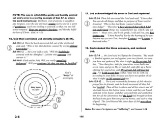  
NOTE: The way in which Elihu gently and humbly pointed
out Job’s error is a worthy example of Gal. 6:1-2, where
the Lord instructs us: Brethren, even if anyone is caught in
any trespass, you who are spiritual, restore such a one in a spirit
of gentleness; each one looking to yourself, so that you too will
11. Job acknowledged his error to God and repented.
 
Job 42:1-6 Then Job answered the Lord and said, “I know that
You can do all things, and that no purpose of Yours can be
thwarted. ‘Who is this that hides counsel without
knowledge?’ “Therefore I have declared that which I did
not be tempted. Bear one another’s burdens, and thereby fulfill not understand, things too wonderful for me, which I did not
the law of Christ. (Gal. 6:1-2) know.” ‘Hear, now, and I will speak; I will ask You, and You
instruct me.’ “I have heard of You by the hearing of the ear;
10. God then corrected Job directly (chapters 38-41).
 
Job 38:1-4 Then the Lord answered Job out of the whirlwind
and said, “Who is this that darkens counsel by words without
knowledge? …
Job 40:1-2 … the Lord said to Job, “Will the faultfinder
contend with the Almighty? Let him who reproves God
answer it.”
Job 40:8 (God said to Job) Will you really annul My
but now my eye sees You; therefore I retract, and I repent in
dust and ashes.”
 
 
12. God rebuked the three accusers, and restored
Job.
 
Job 42:7-8 … the Lord said to Eliphaz the Temanite, “My wrath
is kindled against you and against your two friends, because
you have not spoken of Me what is right as My servant Job
judgment? Will you condemn Me that you may be justified? has. “Now therefore, take for yourselves seven bulls and
seven rams, and go to My servant Job, and offer up a burnt
offering for yourselves, and My servant Job will pray for
 
 
 
 
 
 
 
Holy Spirit
my spirit
 
 
soul
body
possessions
God’s
“hedge” of
sovereignty
you. For I will accept him so that I may not do with you
according to your folly, because you have not spoken of Me
what is right, as My servant Job has.”
Job 42:9-12 … The Lord restored the fortunes of Job when he
prayed for his friends, and the Lord increased all that Job
had twofold. Then all his brothers and all his sisters and all
who had known him before came to him, and they ate bread
with him in his house; and they consoled him and comforted
him for all the adversities that the Lord had brought on him.
And each one gave him one piece of money, and each a ring
of gold. The Lord blessed the latter days of Job more than
his beginning; …
 
Note: For more Scriptures on “Suffering”, see Lesson 1-14
 
 
3-6 180
 