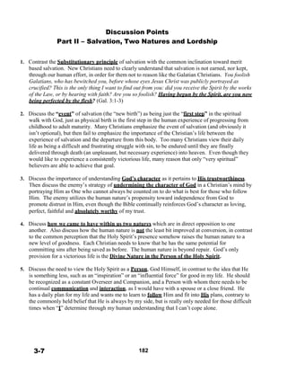 Discussion Points
Part II – Salvation, Two Natures and Lordship
 
 
 
1. Contrast the Substitutionary principle of salvation with the common inclination toward merit
based salvation. New Christians need to clearly understand that salvation is not earned, nor kept,
through our human effort, in order for them not to reason like the Galatian Christians. You foolish
Galatians, who has bewitched you, before whose eyes Jesus Christ was publicly portrayed as
crucified? This is the only thing I want to find out from you: did you receive the Spirit by the works
of the Law, or by hearing with faith? Are you so foolish? Having begun by the Spirit, are you now
being perfected by the flesh? (Gal. 3:1-3)
 
2. Discuss the “event” of salvation (the “new birth”) as being just the “first step” in the spiritual
walk with God, just as physical birth is the first step in the human experience of progressing from
childhood to adult maturity. Many Christians emphasize the event of salvation (and obviously it
isn’t optional), but then fail to emphasize the importance of the Christian’s life between the
experience of salvation and the departure from this body. Too many Christians view their daily
life as being a difficult and frustrating struggle with sin, to be endured until they are finally
delivered through death (an unpleasant, but necessary experience) into heaven. Even though they
would like to experience a consistently victorious life, many reason that only “very spiritual”
believers are able to achieve that goal.
 
3. Discuss the importance of understanding God’s character as it pertains to His trustworthiness.
Then discuss the enemy’s strategy of undermining the character of God in a Christian’s mind by
portraying Him as One who cannot always be counted on to do what is best for those who follow
Him. The enemy utilizes the human nature’s propensity toward independence from God to
promote distrust in Him, even though the Bible continually reinforces God’s character as loving,
perfect, faithful and absolutely worthy of my trust.
 
4. Discuss how we came to have within us two natures which are in direct opposition to one
another. Also discuss how the human nature is not the least bit improved at conversion, in contrast
to the common perception that the Holy Spirit’s presence somehow raises the human nature to a
new level of goodness. Each Christian needs to know that he has the same potential for
committing sins after being saved as before. The human nature is beyond repair. God’s only
provision for a victorious life is the Divine Nature in the Person of the Holy Spirit.
 
5. Discuss the need to view the Holy Spirit as a Person, God Himself, in contrast to the idea that He
is something less, such as an “inspiration” or an “influential force” for good in my life. He should
be recognized as a constant Overseer and Companion, and a Person with whom there needs to be
continual communication and interaction, as I would have with a spouse or a close friend. He
has a daily plan for my life and wants me to learn to follow Him and fit into His plans, contrary to
the commonly held belief that He is always by my side, but is really only needed for those difficult
times when “I” determine through my human understanding that I can’t cope alone.
 
 
 
 
 
 
 
3-7 182
 