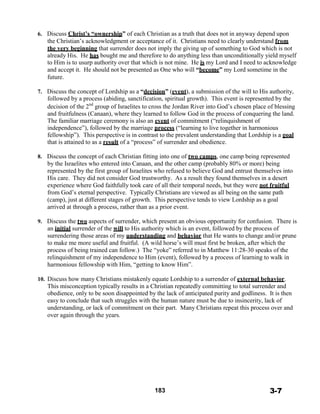 6. Discuss Christ’s “ownership” of each Christian as a truth that does not in anyway depend upon
the Christian’s acknowledgment or acceptance of it. Christians need to clearly understand from
the very beginning that surrender does not imply the giving up of something to God which is not
already His. He has bought me and therefore to do anything less than unconditionally yield myself
to Him is to usurp authority over that which is not mine. He is my Lord and I need to acknowledge
and accept it. He should not be presented as One who will “become” my Lord sometime in the
future.
 
7. Discuss the concept of Lordship as a “decision” (event), a submission of the will to His authority,
followed by a process (abiding, sanctification, spiritual growth). This event is represented by the
decision of the 2nd
group of Israelites to cross the Jordan River into God’s chosen place of blessing
and fruitfulness (Canaan), where they learned to follow God in the process of conquering the land.
The familiar marriage ceremony is also an event of commitment (“relinquishment of
independence”), followed by the marriage process (“learning to live together in harmonious
fellowship”). This perspective is in contrast to the prevalent understanding that Lordship is a goal
that is attained to as a result of a “process” of surrender and obedience.
 
8. Discuss the concept of each Christian fitting into one of two camps, one camp being represented
by the Israelites who entered into Canaan, and the other camp (probably 80% or more) being
represented by the first group of Israelites who refused to believe God and entrust themselves into
His care. They did not consider God trustworthy. As a result they found themselves in a desert
experience where God faithfully took care of all their temporal needs, but they were not fruitful
from God’s eternal perspective. Typically Christians are viewed as all being on the same path
(camp), just at different stages of growth. This perspective tends to view Lordship as a goal
arrived at through a process, rather than as a prior event.
 
9. Discuss the two aspects of surrender, which present an obvious opportunity for confusion. There is
an initial surrender of the will to His authority which is an event, followed by the process of
surrendering those areas of my understanding and behavior that He wants to change and/or prune
to make me more useful and fruitful. (A wild horse’s will must first be broken, after which the
process of being trained can follow.) The “yoke” referred to in Matthew 11:28-30 speaks of the
relinquishment of my independence to Him (event), followed by a process of learning to walk in
harmonious fellowship with Him, “getting to know Him”.
 
10. Discuss how many Christians mistakenly equate Lordship to a surrender of external behavior.
This misconception typically results in a Christian repeatedly committing to total surrender and
obedience, only to be soon disappointed by the lack of anticipated purity and godliness. It is then
easy to conclude that such struggles with the human nature must be due to insincerity, lack of
understanding, or lack of commitment on their part. Many Christians repeat this process over and
over again through the years.
 
 
 
 
 
 
 
 
 
 
 
 
 
183 3-7
 