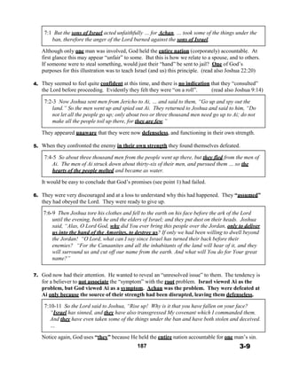 7:1 But the sons of Israel acted unfaithfully … for Achan, … took some of the things under the
ban, therefore the anger of the Lord burned against the sons of Israel.
 
Although only one man was involved, God held the entire nation (corporately) accountable. At
first glance this may appear “unfair” to some. But this is how we relate to a spouse, and to others.
If someone were to steal something, would just their “hand” be sent to jail? One of God’s
purposes for this illustration was to teach Israel (and us) this principle. (read also Joshua 22:20)
 
4. They seemed to feel quite confident at this time, and there is no indication that they “consulted”
the Lord before proceeding. Evidently they felt they were “on a roll”. (read also Joshua 9:14)
 
7:2-3 Now Joshua sent men from Jericho to Ai, … and said to them, “Go up and spy out the
land.” So the men went up and spied out Ai. They returned to Joshua and said to him, “Do
not let all the people go up; only about two or three thousand men need go up to Ai; do not
make all the people toil up there, for they are few.”
 
They appeared unaware that they were now defenseless, and functioning in their own strength.
 
5. When they confronted the enemy in their own strength they found themselves defeated.
 
7:4-5 So about three thousand men from the people went up there, but they fled from the men of
Ai. The men of Ai struck down about thirty-six of their men, and pursued them … so the
hearts of the people melted and became as water.
 
It would be easy to conclude that God’s promises (see point 1) had failed.
 
6. They were very discouraged and at a loss to understand why this had happened. They “assumed”
they had obeyed the Lord. They were ready to give up.
 
7:6-9 Then Joshua tore his clothes and fell to the earth on his face before the ark of the Lord
until the evening, both he and the elders of Israel; and they put dust on their heads. Joshua
said, “Alas, O Lord God, why did You ever bring this people over the Jordan, only to deliver
us into the hand of the Amorites, to destroy us? If only we had been willing to dwell beyond
the Jordan! “O Lord, what can I say since Israel has turned their back before their
enemies? “For the Canaanites and all the inhabitants of the land will hear of it, and they
will surround us and cut off our name from the earth. And what will You do for Your great
name?”
 
 
7. God now had their attention. He wanted to reveal an “unresolved issue” to them. The tendency is
for a believer to not associate the “symptom” with the root problem. Israel viewed Ai as the
problem, but God viewed Ai as a symptom. Achan was the problem. They were defeated at
Ai only because the source of their strength had been disrupted, leaving them defenseless.
 
7:10-11 So the Lord said to Joshua, “Rise up! Why is it that you have fallen on your face?
“Israel has sinned, and they have also transgressed My covenant which I commanded them.
And they have even taken some of the things under the ban and have both stolen and deceived.
…
 
Notice again, God uses “they” because He held the entire nation accountable for one man’s sin.
187 3-9
 