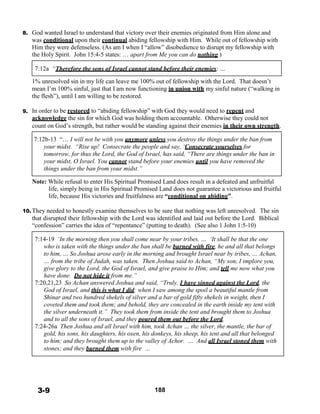 8. God wanted Israel to understand that victory over their enemies originated from Him alone and
was conditional upon their continual abiding fellowship with Him. While out of fellowship with
Him they were defenseless. (As am I when I “allow” disobedience to disrupt my fellowship with
the Holy Spirit. John 15:4-5 states: … apart from Me you can do nothing.)
 
7:12a “Therefore the sons of Israel cannot stand before their enemies; …
 
1% unresolved sin in my life can leave me 100% out of fellowship with the Lord. That doesn’t
mean I’m 100% sinful, just that I am now functioning in union with my sinful nature (“walking in
the flesh”), until I am willing to be restored.
 
9. In order to be restored to “abiding fellowship” with God they would need to repent and
acknowledge the sin for which God was holding them accountable. Otherwise they could not
count on God’s strength, but rather would be standing against their enemies in their own strength.
 
7:12b-13 “… I will not be with you anymore unless you destroy the things under the ban from
your midst. “Rise up! Consecrate the people and say, ‘Consecrate yourselves for
tomorrow, for thus the Lord, the God of Israel, has said, “There are things under the ban in
your midst, O Israel. You cannot stand before your enemies until you have removed the
things under the ban from your midst.”
 
Note: While refusal to enter His Spiritual Promised Land does result in a defeated and unfruitful
life, simply being in His Spiritual Promised Land does not guarantee a victorious and fruitful
life, because His victories and fruitfulness are “conditional on abiding”.
 
10. They needed to honestly examine themselves to be sure that nothing was left unresolved. The sin
that disrupted their fellowship with the Lord was identified and laid out before the Lord. Biblical
“confession” carries the idea of “repentance” (putting to death). (See also 1 John 1:5-10)
 
7:14-19 ‘In the morning then you shall come near by your tribes. … ‘It shall be that the one
who is taken with the things under the ban shall be burned with fire, he and all that belongs
to him, … So Joshua arose early in the morning and brought Israel near by tribes, … Achan,
… from the tribe of Judah, was taken. Then Joshua said to Achan, “My son, I implore you,
give glory to the Lord, the God of Israel, and give praise to Him; and tell me now what you
have done. Do not hide it from me.”
7:20,21,23 So Achan answered Joshua and said, “Truly, I have sinned against the Lord, the
God of Israel, and this is what I did: when I saw among the spoil a beautiful mantle from
Shinar and two hundred shekels of silver and a bar of gold fifty shekels in weight, then I
coveted them and took them; and behold, they are concealed in the earth inside my tent with
the silver underneath it.” They took them from inside the tent and brought them to Joshua
and to all the sons of Israel, and they poured them out before the Lord.
7:24-26a Then Joshua and all Israel with him, took Achan … the silver, the mantle, the bar of
gold, his sons, his daughters, his oxen, his donkeys, his sheep, his tent and all that belonged
to him; and they brought them up to the valley of Achor. … And all Israel stoned them with
stones; and they burned them with fire …
 
 
 
 
 
 
3-9 188
 