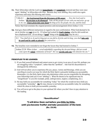 11.
 
 
 
 
 
 
 
 
 
 
 
12.
Their fellowship with the Lord was immediately and completely restored and they were once
again “abiding” in fellowship with Him. Because they were abiding, they could once again
experience and enjoy His blessing and victory.
 
7:26b-8:1 … the Lord turned from the fierceness of His anger. … Now the Lord said to
Joshua, “Do not fear or be dismayed. Take all the people of war with you and arise, go up
to Ai; see, I have given into your hand the king of Ai, his people, his city, and his land.
 
Notice that God reinstates the original promises and encouragement (from Joshua 1:3,5).
 
God gave them different instructions in regard to the next confrontation. What God deemed to be
sin in Jericho was not sin at Ai. If Achan had waited for God’s timing, what he did would not
have displeased God. (Even doing a “good” thing at the wrong time may be sin.)
 
8:2 “You shall do to Ai and its king just as you did to Jericho and its king; you shall take only
its spoil and its cattle as plunder for yourselves. …”
 
 
13. The Israelites were reminded to not forget the lesson they had learned in Joshua 7.
 
Joshua 22:20 When Achan … acted unfaithfully regarding the devoted things, did not wrath
come upon the whole community of Israel? He was not the only one who died for his sin.'"
 
 
 
PRINCIPLES TO BE LEARNED:
1) If you find yourself defeated and cannot seem to get victory in an area of your life, perhaps you
are struggling with a “symptom”, rather than the “problem”. Ask God for discernment to
distinguish the difference.
 
2) God will not allow you to experience His joy, peace, victory and blessings, while you are
unwilling to resolve an issue for which the Holy Spirit is presently holding you accountable.
Remember, it is the Holy Spirit alone who determines when you are responsible for disrupting
your fellowship (and you’re not “abiding”). What He deems to be significant may be
“insignificant” to you (for example, pride, unforgiveness, neglect, complaining, etc.).
3) He may hold you accountable for something “today” for which He would not have held you
accountable “yesterday”. Or He may choose to not hold you accountable today for something
which He chose to hold you accountable yesterday.
4) You will never get to the place in your spiritual life where you don’t have to pay attention to
His leading.
 
 
 
“Sanctification”
 
“I will drive them out before you little by little,
until you become fruitful and take possession of the land.
(Ex. 23:30)
 
 
 
 
 
 
189 3-9
 