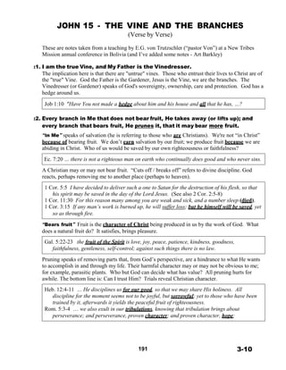 JOHN 15 - THE VINE AND THE BRANCHES
(Verse by Verse)
 
These are notes taken from a teaching by E.G. von Trutzschler (“pastor Von”) at a New Tribes
Mission annual conference in Bolivia (and I’ve added some notes - Art Barkley)
 
:1. I am the true Vine, and My Father is the Vinedresser.
The implication here is that there are "untrue" vines. Those who entrust their lives to Christ are of
the "true" Vine. God the Father is the Gardener, Jesus is the Vine, we are the branches. The
Vinedresser (or Gardener) speaks of God's sovereignty, ownership, care and protection. God has a
hedge around us.
 
Job 1:10 "Have You not made a hedge about him and his house and all that he has, …?
 
 
:2. Every branch in Me that does not bear fruit, He takes away (or lifts up); and
every branch that bears fruit, He prunes it, that it may bear more fruit.
 
“in Me” speaks of salvation (he is referring to those who are Christians). We're not “in Christ”
because of bearing fruit. We don’t earn salvation by our fruit; we produce fruit because we are
abiding in Christ. Who of us would be saved by our own righteousness or faithfulness?
 
Ec. 7:20 … there is not a righteous man on earth who continually does good and who never sins.
 
A Christian may or may not bear fruit. “Cuts off / breaks off” refers to divine discipline. God
reacts, perhaps removing me to another place (perhaps to heaven).
 
1 Cor. 5:5 I have decided to deliver such a one to Satan for the destruction of his flesh, so that
his spirit may be saved in the day of the Lord Jesus. (See also 2 Cor. 2:5-8)
1 Cor. 11:30 For this reason many among you are weak and sick, and a number sleep (died).
1 Cor. 3:15 If any man’s work is burned up, he will suffer loss; but he himself will be saved, yet
so as through fire.
 
“Bears fruit” Fruit is the character of Christ being produced in us by the work of God. What
does a natural fruit do? It satisfies, brings pleasure.
 
Gal. 5:22-23 the fruit of the Spirit is love, joy, peace, patience, kindness, goodness,
faithfulness, gentleness, self-control; against such things there is no law.
 
Pruning speaks of removing parts that, from God’s perspective, are a hindrance to what He wants
to accomplish in and through my life. Their harmful character may or may not be obvious to me;
for example, parasitic plants. Who but God can decide what has value? All pruning hurts for
awhile. The bottom line is: Can I trust Him? Trials reveal Christian character.
 
Heb. 12:4-11 … He disciplines us for our good, so that we may share His holiness. All
discipline for the moment seems not to be joyful, but sorrowful; yet to those who have been
trained by it, afterwards it yields the peaceful fruit of righteousness.
Rom. 5:3-4 … we also exult in our tribulations, knowing that tribulation brings about
perseverance; and perseverance, proven character; and proven character, hope;
 
 
 
 
 
 
191 3-10
 