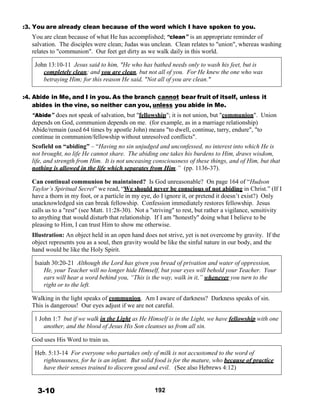 :3. You are already clean because of the word which I have spoken to you.
You are clean because of what He has accomplished; “clean” is an appropriate reminder of
salvation. The disciples were clean; Judas was unclean. Clean relates to "union", whereas washing
relates to "communion". Our feet get dirty as we walk daily in this world.
 
John 13:10-11 Jesus said to him, "He who has bathed needs only to wash his feet, but is
completely clean; and you are clean, but not all of you. For He knew the one who was
betraying Him; for this reason He said, "Not all of you are clean."
 
 
:4. Abide in Me, and I in you. As the branch cannot bear fruit of itself, unless it
abides in the vine, so neither can you, unless you abide in Me.
“Abide” does not speak of salvation, but "fellowship"; it is not union, but "communion". Union
depends on God, communion depends on me. (for example, as in a marriage relationship)
Abide/remain (used 64 times by apostle John) means "to dwell, continue, tarry, endure", "to
continue in communion/fellowship without unresolved conflicts".
Scofield on “abiding” – “Having no sin unjudged and unconfessed, no interest into which He is
not brought, no life He cannot share. The abiding one takes his burdens to Him, draws wisdom,
life, and strength from Him. It is not unceasing consciousness of these things, and of Him, but that
nothing is allowed in the life which separates from Him.” (pp. 1136-37).
 
Can continual communion be maintained? Is God unreasonable? On page 164 of “Hudson
Taylor’s Spiritual Secret” we read, “We should never be conscious of not abiding in Christ.” (If I
have a thorn in my foot, or a particle in my eye, do I ignore it, or pretend it doesn’t exist?) Only
unacknowledged sin can break fellowship. Confession immediately restores fellowship. Jesus
calls us to a "rest" (see Matt. 11:28-30). Not a "striving" to rest, but rather a vigilance, sensitivity
to anything that would disturb that relationship. If I am "honestly" doing what I believe to be
pleasing to Him, I can trust Him to show me otherwise.
 
Illustration: An object held in an open hand does not strive, yet is not overcome by gravity. If the
object represents you as a soul, then gravity would be like the sinful nature in our body, and the
hand would be like the Holy Spirit.
 
Isaiah 30:20-21 Although the Lord has given you bread of privation and water of oppression,
He, your Teacher will no longer hide Himself, but your eyes will behold your Teacher. Your
ears will hear a word behind you, “This is the way, walk in it,” whenever you turn to the
right or to the left.
 
Walking in the light speaks of communion. Am I aware of darkness? Darkness speaks of sin.
This is dangerous! Our eyes adjust if we are not careful.
 
1 John 1:7 but if we walk in the Light as He Himself is in the Light, we have fellowship with one
another, and the blood of Jesus His Son cleanses us from all sin.
 
God uses His Word to train us.
 
Heb. 5:13-14 For everyone who partakes only of milk is not accustomed to the word of
righteousness, for he is an infant. But solid food is for the mature, who because of practice
have their senses trained to discern good and evil. (See also Hebrews 4:12)
 
 
 
3-10 192
 