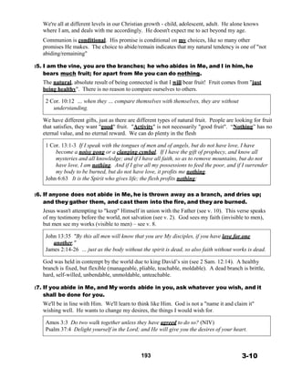 We're all at different levels in our Christian growth - child, adolescent, adult. He alone knows
where I am, and deals with me accordingly. He doesn't expect me to act beyond my age.
 
Communion is conditional. His promise is conditional on my choices, like so many other
promises He makes. The choice to abide/remain indicates that my natural tendency is one of "not
abiding/remaining"
 
:5. I am the vine, you are the branches; he who abides in Me, and I in him, he
bears much fruit; for apart from Me you can do nothing.
The natural, absolute result of being connected is that I will bear fruit! Fruit comes from "just
being healthy". There is no reason to compare ourselves to others.
 
2 Cor. 10:12 … when they … compare themselves with themselves, they are without
understanding.
 
We have different gifts, just as there are different types of natural fruit. People are looking for fruit
that satisfies, they want "good" fruit. "Activity" is not necessarily "good fruit". “Nothing” has no
eternal value, and no eternal reward. We can do plenty in the flesh
 
1 Cor. 13:1-3 If I speak with the tongues of men and of angels, but do not have love, I have
become a noisy gong or a clanging cymbal. If I have the gift of prophecy, and know all
mysteries and all knowledge; and if I have all faith, so as to remove mountains, but do not
have love, I am nothing. And if I give all my possessions to feed the poor, and if I surrender
my body to be burned, but do not have love, it profits me nothing.
John 6:63 It is the Spirit who gives life; the flesh profits nothing;
 
 
:6. If anyone does not abide in Me, he is thrown away as a branch, and dries up;
and they gather them, and cast them into the fire, and they are burned.
Jesus wasn't attempting to "keep" Himself in union with the Father (see v. 10). This verse speaks
of my testimony before the world, not salvation (see v. 2). God sees my faith (invisible to men),
but men see my works (visible to men) – see v. 8.
 
John 13:35 "By this all men will know that you are My disciples, if you have love for one
another."
James 2:14-26 … just as the body without the spirit is dead, so also faith without works is dead.
 
God was held in contempt by the world due to king David’s sin (see 2 Sam. 12:14). A healthy
branch is fixed, but flexible (manageable, pliable, teachable, moldable). A dead branch is brittle,
hard, self-willed, unbendable, unmoldable, unteachable.
 
:7. If you abide in Me, and My words abide in you, ask whatever you wish, and it
shall be done for you.
We'll be in line with Him. We'll learn to think like Him. God is not a "name it and claim it"
wishing well. He wants to change my desires, the things I would wish for.
 
Amos 3:3 Do two walk together unless they have agreed to do so? (NIV)
Psalm 37:4 Delight yourself in the Lord; and He will give you the desires of your heart.
 
 
 
 
193 3-10
 