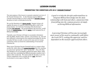 LESSON GUIDE
 
PRESENTING THE CHRISTIAN LIFE AS A “JIGSAW PUZZLE”
 
 
 
The main purpose of this lesson is to present a practical overview of
the Normal Christian Life. As the Christian acquires Biblical
concepts and knowledge we want to help him to mentally connect
the pieces to God’s overall plan for his life.
 
We use the illustration of a jigsaw puzzle. Imagine trying to fit
together the pieces of a puzzle without being able to refer to the
picure boxtop. It is much less frustrating when the boxtop is
available for reference. The second diagram, the Overview, would
be like the puzzle boxtop, while the pieces would represent bits of
Biblical knowledge.
 
Typically a new Christian will begin to accumulate information
from the Bible, friends, books, sermons, conversations, etc., but will
have difficulty in knowing how this acquired knowledge fits into his
everyday life here on earth, or worse yet he may arrive at wrong
conclusions which can distort his understanding of God and the
Christian life.
 
Many newer Christians become frustrated and try to return to their
secular life, while others will compartmentalize their life, resulting
in a perceived “spiritual life” and a “secular life”. They will often
then attempt to live an acceptable spiritual life before others, while
at the same time concluding that Biblical principles somehow don’t
apply to their secular life. We need to help the disciple to view the
various components of his everyday life as a unit, and God’s
involvement in every aspect of that life.
A goal is to help the disciple understand how to
integrate Biblical knowledge into his daily
relationship with God and others, and protect him
from falling into the common practice of simply
archiving Biblical information.
 
 
 
 
 
 
A growing Christian will become increasingly
more aware of his need to continually walk before
the Lord (24/7), seeking His approval, and less
dependent on the need for approval from others.
 
 
 
 
 
 
1-1 5
 