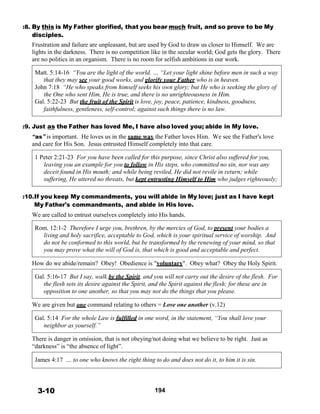 :8. By this is My Father glorified, that you bear much fruit, and so prove to be My
disciples.
Frustration and failure are unpleasant, but are used by God to draw us closer to Himself. We are
lights in the darkness. There is no competition like in the secular world; God gets the glory. There
are no politics in an organism. There is no room for selfish ambitions in our work.
 
Matt. 5:14-16 “You are the light of the world. … “Let your light shine before men in such a way
that they may see your good works, and glorify your Father who is in heaven.
John 7:18 “He who speaks from himself seeks his own glory; but He who is seeking the glory of
the One who sent Him, He is true, and there is no unrighteousness in Him.
Gal. 5:22-23 But the fruit of the Spirit is love, joy, peace, patience, kindness, goodness,
faithfulness, gentleness, self-control; against such things there is no law.
 
 
:9. Just as the Father has loved Me, I have also loved you; abide in My love.
“as” is important. He loves us in the same way the Father loves Him. We see the Father's love
and care for His Son. Jesus entrusted Himself completely into that care.
 
1 Peter 2:21-23 For you have been called for this purpose, since Christ also suffered for you,
leaving you an example for you to follow in His steps, who committed no sin, nor was any
deceit found in His mouth; and while being reviled, He did not revile in return; while
suffering, He uttered no threats, but kept entrusting Himself to Him who judges righteously;
 
 
:10.If you keep My commandments, you will abide in My love; just as I have kept
My Father's commandments, and abide in His love.
We are called to entrust ourselves completely into His hands.
 
Rom. 12:1-2 Therefore I urge you, brethren, by the mercies of God, to present your bodies a
living and holy sacrifice, acceptable to God, which is your spiritual service of worship. And
do not be conformed to this world, but be transformed by the renewing of your mind, so that
you may prove what the will of God is, that which is good and acceptable and perfect.
 
How do we abide/remain? Obey! Obedience is "voluntary". Obey what? Obey the Holy Spirit.
 
Gal. 5:16-17 But I say, walk by the Spirit, and you will not carry out the desire of the flesh. For
the flesh sets its desire against the Spirit, and the Spirit against the flesh; for these are in
opposition to one another, so that you may not do the things that you please.
 
We are given but one command relating to others = Love one another (v.12)
 
Gal. 5:14 For the whole Law is fulfilled in one word, in the statement, “You shall love your
neighbor as yourself.”
 
There is danger in omission, that is not obeying/not doing what we believe to be right. Just as
“darkness” is “the absence of light”.
 
James 4:17 … to one who knows the right thing to do and does not do it, to him it is sin.
 
 
 
 
3-10 194
 