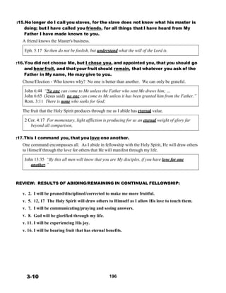 :15.No longer do I call you slaves, for the slave does not know what his master is
doing; but I have called you friends, for all things that I have heard from My
Father I have made known to you.
A friend knows the Master's business.
 
Eph. 5:17 So then do not be foolish, but understand what the will of the Lord is.
 
 
:16.You did not choose Me, but I chose you, and appointed you, that you should go
and bear fruit, and that your fruit should remain, that whatever you ask of the
Father in My name, He may give to you.
Chose/Election - Who knows why? No one is better than another. We can only be grateful.
 
John 6:44 “No one can come to Me unless the Father who sent Me draws him; …
John 6:65 (Jesus said) no one can come to Me unless it has been granted him from the Father.”
Rom. 3:11 There is none who seeks for God;
 
The fruit that the Holy Spirit produces through me as I abide has eternal value.
 
2 Cor. 4:17 For momentary, light affliction is producing for us an eternal weight of glory far
beyond all comparison,
 
 
:17.This I command you, that you love one another.
One command encompasses all. As I abide in fellowship with the Holy Spirit, He will draw others
to Himself through the love for others that He will manifest through my life.
 
John 13:35 “By this all men will know that you are My disciples, if you have love for one
another.”
 
 
 
 
REVIEW: RESULTS OF ABIDING/REMAINING IN CONTINUAL FELLOWSHIP:
 
v. 2. I will be pruned/disciplined/corrected to make me more fruitful.
v. 5. 12, 17 The Holy Spirit will draw others to Himself as I allow His love to touch them.
v. 7. I will be communicating/praying and seeing answers.
v. 8. God will be glorified through my life.
v. 11. I will be experiencing His joy.
 
v. 16. I will be bearing fruit that has eternal benefits.
 
 
 
 
 
 
 
 
 
 
 
3-10 196
 