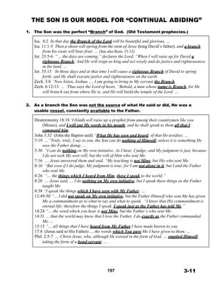 THE SON IS OUR MODEL FOR “CONTINUAL ABIDING”
 
1. The Son was the perfect “Branch” of God. (Old Testament prophecies.)
 
Isa. 4:2 In that day the Branch of the Lord will be beautiful and glorious, …
Isa. 11:1-5 Then a shoot will spring from the stem of Jesse (king David’s father), and a branch
from his roots will bear fruit. … (See also Rom. 15:12)
Jer. 23:5-6 “… the days are coming,” declares the Lord, “When I will raise up for David a
righteous Branch; And He will reign as king and act wisely and do justice and righteousness
in the land. …
Jer. 33:15 ‘In those days and at that time I will cause a righteous Branch of David to spring
forth; and He shall execute justice and righteousness on the earth.
Zech. 3:8 ‘Now listen, Joshua …, I am going to bring in My servant the Branch.
Zech. 6:12-13 … ‘Thus says the Lord of hosts, “Behold, a man whose name is Branch, for He
will branch out from where He is; and He will build the temple of the Lord. …
 
 
2. As a branch the Son was not the source of what He said or did, He was a
usable vessel, constantly available to the Father.
 
Deuteronomy 18:18 ‘I (God) will raise up a prophet from among their countrymen like you
(Moses), and I will put My words in his mouth, and he shall speak to them all that I
command him.
John 3:32 (John the Baptist said) “What He has seen and heard, of that He testifies; …
5:19 …“Truly, truly, I say to you, the Son can do nothing of Himself, unless it is something He
sees the Father doing; …
5:30 “I can do nothing on My own initiative. As I hear, I judge; and My judgment is just, because
I do not seek My own will, but the will of Him who sent Me.
7:16 … Jesus answered them and said, “My teaching is not Mine, but His who sent Me.
8:16 “But even if I do judge, My judgment is true; for I am not alone in it, but I and the Father
who sent Me.
8:26 “… the things which I heard from Him, these I speak to the world.”
8:28 … Jesus said, … I do nothing on My own initiative, but I speak these things as the Father
taught Me.
8:38 “I speak the things which I have seen with My Father; …
12:49-50 “… I did not speak on My own initiative, but the Father Himself who sent Me has given
Me a commandment as to what to say and what to speak. “I know that His commandment is
eternal life; therefore the things I speak, I speak just as the Father has told Me.”
14:24 “… the word which you hear is not Mine, but the Father’s who sent Me.
14:31 … that the world may know that I love the Father, I do exactly as the Father commanded
Me.…
15:15 “… all things that I have heard from My Father I have made known to you.
17:8 (Jesus said to His Father) … the words which You gave Me I have given to them; …
Phil. 2:5-7 … Christ Jesus, who, although He existed in the form of God, … emptied Himself,
taking the form of a bond-servant, …
 
 
 
 
 
 
197 3-11
 