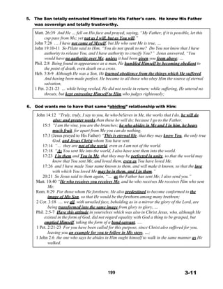 5. The Son totally entrusted Himself into His Father's care. He knew His Father
was sovereign and totally trustworthy.
 
Matt. 26:39 And He … fell on His face and prayed, saying, “My Father, if it is possible, let this
cup pass from Me; yet not as I will, but as You will.”
John 7:28 … I have not come of Myself, but He who sent Me is true, …
John 19:10-11 So Pilate said to Him, “You do not speak to me? Do You not know that I have
authority to release You, and I have authority to crucify You?” Jesus answered, “You
would have no authority over Me, unless it had been given you from above; …
Phil. 2:8 Being found in appearance as a man, He humbled Himself by becoming obedient to
the point of death, even death on a cross.
Heb. 5:8-9 Although He was a Son, He learned obedience from the things which He suffered.
And having been made perfect, He became to all those who obey Him the source of eternal
salvation,
1 Pet. 2:21-23 … while being reviled, He did not revile in return; while suffering, He uttered no
threats, but kept entrusting Himself to Him who judges righteously;
 
 
6. God wants me to have that same “abiding” relationship with Him:
 
John 14:12 “Truly, truly, I say to you, he who believes in Me, the works that I do, he will do
also; and greater works than these he will do; because I go to the Father.
15:5 “I am the vine, you are the branches; he who abides in Me and I in him, he bears
much fruit, for apart from Me you can do nothing.
17:3 (Jesus prayed to His Father) “This is eternal life, that they may know You, the only true
God, and Jesus Christ whom You have sent.
17:14 “… they are not of the world, even as I am not of the world.
17:18 “As You sent Me into the world, I also have sent them into the world.
17:23 I in them and You in Me, that they may be perfected in unity, so that the world may
know that You sent Me, and loved them, even as You have loved Me.
17:26 and I have made Your name known to them, and will make it known, so that the love
with which You loved Me may be in them, and I in them.”
20:21 So Jesus said to them again, “… as the Father has sent Me, I also send you.”
Matt. 10:40 “He who receives you receives Me, and he who receives Me receives Him who sent
Me.
Rom. 8:29 For those whom He foreknew, He also predestined to become conformed to the
image of His Son, so that He would be the firstborn among many brethren;
2 Cor. 3:18 … we all, with unveiled face, beholding as in a mirror the glory of the Lord, are
being transformed into the same image from glory to glory, …
Phil. 2:5-7 Have this attitude in yourselves which was also in Christ Jesus, who, although He
existed in the form of God, did not regard equality with God a thing to be grasped, but
emptied Himself, taking the form of a bond-servant, ….
1 Pet. 2:21-23 For you have been called for this purpose, since Christ also suffered for you,
leaving you an example for you to follow in His steps, …;
1 John 2:6 the one who says he abides in Him ought himself to walk in the same manner as He
walked.
 
 
 
 
 
 
 
199 3-11
 