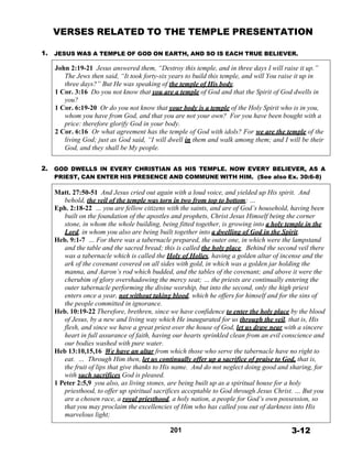 VERSES RELATED TO THE TEMPLE PRESENTATION
 
 
1. JESUS WAS A TEMPLE OF GOD ON EARTH, AND SO IS EACH TRUE BELIEVER.
 
John 2:19-21 Jesus answered them, “Destroy this temple, and in three days I will raise it up.”
The Jews then said, “It took forty-six years to build this temple, and will You raise it up in
three days?” But He was speaking of the temple of His body.
1 Cor. 3:16 Do you not know that you are a temple of God and that the Spirit of God dwells in
you?
1 Cor. 6:19-20 Or do you not know that your body is a temple of the Holy Spirit who is in you,
whom you have from God, and that you are not your own? For you have been bought with a
price: therefore glorify God in your body.
2 Cor. 6:16 Or what agreement has the temple of God with idols? For we are the temple of the
living God; just as God said, “I will dwell in them and walk among them; and I will be their
God, and they shall be My people.
 
 
2. GOD DWELLS IN EVERY CHRISTIAN AS HIS TEMPLE. NOW EVERY BELIEVER, AS A
PRIEST, CAN ENTER HIS PRESENCE AND COMMUNE WITH HIM. (See also Ex. 30:6-8)
 
Matt. 27:50-51 And Jesus cried out again with a loud voice, and yielded up His spirit. And
behold, the veil of the temple was torn in two from top to bottom; …
Eph. 2:18-22 … you are fellow citizens with the saints, and are of God’s household, having been
built on the foundation of the apostles and prophets, Christ Jesus Himself being the corner
stone, in whom the whole building, being fitted together, is growing into a holy temple in the
Lord, in whom you also are being built together into a dwelling of God in the Spirit.
Heb. 9:1-7 … For there was a tabernacle prepared, the outer one, in which were the lampstand
and the table and the sacred bread; this is called the holy place. Behind the second veil there
was a tabernacle which is called the Holy of Holies, having a golden altar of incense and the
ark of the covenant covered on all sides with gold, in which was a golden jar holding the
manna, and Aaron’s rod which budded, and the tables of the covenant; and above it were the
cherubim of glory overshadowing the mercy seat; … the priests are continually entering the
outer tabernacle performing the divine worship, but into the second, only the high priest
enters once a year, not without taking blood, which he offers for himself and for the sins of
the people committed in ignorance.
Heb. 10:19-22 Therefore, brethren, since we have confidence to enter the holy place by the blood
of Jesus, by a new and living way which He inaugurated for us through the veil, that is, His
flesh, and since we have a great priest over the house of God, let us draw near with a sincere
heart in full assurance of faith, having our hearts sprinkled clean from an evil conscience and
our bodies washed with pure water.
Heb 13:10,15,16 We have an altar from which those who serve the tabernacle have no right to
eat. … Through Him then, let us continually offer up a sacrifice of praise to God, that is,
the fruit of lips that give thanks to His name. And do not neglect doing good and sharing, for
with such sacrifices God is pleased.
1 Peter 2:5,9 you also, as living stones, are being built up as a spiritual house for a holy
priesthood, to offer up spiritual sacrifices acceptable to God through Jesus Christ. … But you
are a chosen race, a royal priesthood, a holy nation, a people for God’s own possession, so
that you may proclaim the excellencies of Him who has called you out of darkness into His
marvelous light;
 
201 3-12
 