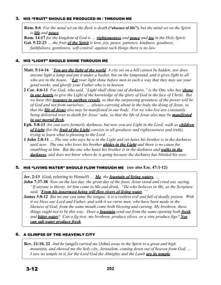 3. HIS “FRUIT” SHOULD BE PRODUCED IN / THROUGH ME
 
Rom. 8:6 For the mind set on the flesh is death (“absence of life”), but the mind set on the Spirit
is life and peace,
Rom. 14:17 for the kingdom of God is … righteousness and peace and joy in the Holy Spirit.
Gal. 5:22-23 … the fruit of the Spirit is love, joy, peace, patience, kindness, goodness,
faithfulness, gentleness, self-control; against such things there is no law.
 
 
4. HIS “LIGHT” SHOULD SHINE THROUGH ME
 
Matt. 5:14-16 “You are the light of the world. A city set on a hill cannot be hidden; nor does
anyone light a lamp and put it under a basket, but on the lampstand, and it gives light to all
who are in the house. “Let your light shine before men in such a way that they may see your
good works, and glorify your Father who is in heaven.
2 Cor. 4:6-11 For God, who said, “Light shall shine out of darkness,” is the One who has shone
in our hearts to give the Light of the knowledge of the glory of God in the face of Christ. But
we have this treasure in earthen vessels, so that the surpassing greatness of the power will be
of God and not from ourselves; … always carrying about in the body the dying of Jesus, so
that the life of Jesus also may be manifested in our body. For we who live are constantly
being delivered over to death for Jesus’ sake, so that the life of Jesus also may be manifested
in our mortal flesh.
Eph. 5:8-13 for you were formerly darkness, but now you are Light in the Lord; walk as children
of Light (for the fruit of the Light consists in all goodness and righteousness and truth),
trying to learn what is pleasing to the Lord. …
1 John 2:8-11 … The one who says he is in the Light and yet hates his brother is in the darkness
until now. The one who loves his brother abides in the Light and there is no cause for
stumbling in him. But the one who hates his brother is in the darkness and walks in the
darkness, and does not know where he is going because the darkness has blinded his eyes.
 
 
5. HIS “LIVING WATER” SHOULD FLOW THROUGH ME (see also Eze. 47:1-12)
 
Jer. 2:13 (God, referring to Himself) … Me, the fountain of living waters, …
John 7:37-38 Now on the last day, the great day of the feast, Jesus stood and cried out, saying,
“If anyone is thirsty, let him come to Me and drink. “He who believes in Me, as the Scripture
said, ‘From his innermost being will flow rivers of living water.’ ”
James 3:8-12 But no one can tame the tongue; it is a restless evil and full of deadly poison. With
it we bless our Lord and Father, and with it we curse men, who have been made in the
likeness of God; from the same mouth come both blessing and cursing. My brethren, these
things ought not to be this way. Does a fountain send out from the same opening both fresh
and bitter water? Can a fig tree, my brethren, produce olives, or a vine produce figs? Nor
can salt water produce fresh.
 
 
6. A GLIMPSE OF THE HEAVENLY CITY
 
Rev. 21:10, 22 And he (angel) carried me (John) away in the Spirit to a great and high
mountain, and showed me the holy city, Jerusalem, coming down out of heaven from God, …
I saw no temple in it, for the Lord God the Almighty and the Lamb are its temple.
 
 
 
3-12 202
 