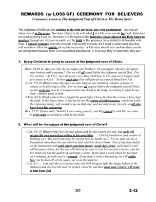 REWARDS (or LOSS OF) CEREMONY FOR BELIEVERS
(Commonly known as The Judgment Seat of Christ or The Bema Seat)
 
 
 
The judgment of believers has nothing to do with salvation, nor with punishment - that was all
taken care of at the cross. Nor does it have to do with what I as a Christian can do for God. God does
not need anything I can do. Rewards will be based on the fruit that I have allowed the Holy Spirit to
produce through my life here on earth, as I by faith in His promises, have abided in fellowship with
Him. I cannot compare heavenly rewards with earthly rewards, but I need to understand that they
will somehow affect the quality of my life in eternity. A Christian should not conclude that rewards
are unimportant because there is no associated punishment. If God says they’re important, they are!
 
 
 
1. Every Christian is going to appear at the judgment seat of Christ.
 
Rom. 14:10-12 But you, why do you judge your brother? Or you again, why do you regard
your brother with contempt? For we will all stand before the judgment seat of God. For
it is written, “As I live, says the Lord, every knee shall bow to Me, and every tongue shall
give praise to God.” So then each one of us will give an account of himself to God.
2 Cor. 5:9-10 (Paul wrote) Therefore we also have as our ambition, whether at home or
absent, to be pleasing to Him. For we must all appear before the judgment seat of Christ,
so that each one may be recompensed for his deeds in the body, according to what he has
done, whether good or bad.
2 Tim. 4:7-8 (Paul wrote) I have fought the good fight, I have finished the course, I have kept
the faith; in the future there is laid up for me the crown of righteousness, which the Lord,
the righteous Judge, will award to me on that day; and not only to me, but also to all who
have loved His appearing.
Rev. 22:12 (Jesus said) “Behold, I am coming quickly, and My reward is with Me, to render
to every man according to what he has done.
 
 
2. What will be the nature of the judgment seat of Christ?
 
1 Cor. 3:8-15 (Paul wrote) Now he who plants and he who waters are one; but each will
receive his own reward according to his own labor. … I laid a foundation, and another is
building on it. But each man must be careful how he builds on it. For no man can lay a
foundation other than the one which is laid, which is Jesus Christ. Now if any man builds
on the foundation with gold, silver, precious stones, wood, hay, straw, each man’s work
will become evident; for the day will show it because it is to be revealed with fire, and the
fire itself will test the quality of each man’s work. If any man’s work which he has built
on it remains, he will receive a reward. If any man’s work is burned up, he will suffer
loss; but he himself will be saved, yet so as through fire.
1 Cor. 4:5 … wait until the Lord comes who will both bring to light the things hidden in the
darkness and disclose the motives of men’s hearts; and then each man’s praise will come
to him from God.
 
 
 
 
 
 
203 3-13
 
