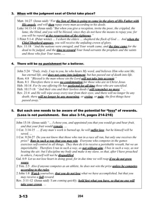 3. When will the judgment seat of Christ take place?
 
Matt. 16:27 (Jesus said) “For the Son of Man is going to come in the glory of His Father with
His angels, and will then repay every man according to his deeds.
Luke 14:13-14 (Jesus said) “But when you give a reception, invite the poor, the crippled, the
lame, the blind, and you will be blessed, since they do not have the means to repay you; for
you will be repaid at the resurrection of the righteous.”
1 Peter 5:1-4 (Peter wrote) … I exhort the elders … shepherd the flock of God … And when the
Chief Shepherd appears, you will receive the unfading crown of glory.
Rev. 11:18 “And the nations were enraged, and Your wrath came, and the time came for the
dead to be judged, and the time to reward Your bond-servants the prophets and the saints
and those who fear Your name, …
 
 
4. There will be no punishment for a believer.
 
John 5:24 “Truly, truly, I say to you, he who hears My word, and believes Him who sent Me,
has eternal life, and does not come into judgment, but has passed out of death into life.
Rom. 4:8 “Blessed is the man whose sin the Lord will not take into account.”
Rom. 8:1 Therefore there is now no condemnation for those who are in Christ Jesus.
Heb. 10:14 For by one offering He has perfected for all time those who are sanctified.
Heb. 10:17-18 “And their sins and their lawless deeds I will remember no more.” …
Rev. 21:4 and He will wipe away every tear from their eyes; and there will no longer be any
death; there will no longer be any mourning, or crying, or pain; the first things have
passed away.”
 
 
5. But each one needs to be aware of the potential for “loss” of rewards.
(Loss is not punishment. See also 3-14, pages 214-216)
 
John 15:16 (Jesus said) “… I chose you, and appointed you that you would go and bear fruit,
and that your fruit would remain, …
1 Cor. 3:14-15 … If any man’s work is burned up, he will suffer loss; but he himself will be
saved, …
1 Cor. 9:24-27 Do you not know that those who run in a race all run, but only one receives the
prize? Run in such a way that you may win. Everyone who competes in the games
exercises self-control in all things. They then do it to receive a perishable wreath, but we an
imperishable. Therefore I run in such a way, as not without aim; I box in such a way, as not
beating the air; but I discipline my body and make it my slave, so that, after I have preached
to others, I myself will not be disqualified.
Gal. 6:9 Let us not lose heart in doing good, for in due time we will reap if we do not grow
weary.
2 Tim. 2:5 Also if anyone competes as an athlete, he does not win the prize unless he competes
according to the rules.
2 John 1:8 Watch yourselves, that you do not lose what we have accomplished, but that you
may receive a full reward.
Rev. 3:11-12 (Jesus said) ‘I am coming quickly; hold fast what you have, so that no one will
take your crown. …
 
 
 
3-13 204
 
