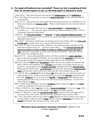 6. For what will believers be rewarded? These are but a sampling of fruit
that we should expect to see, as the Holy Spirit is allowed to work.
 
1 Sam. 26:23 “The Lord will repay each man for his righteousness and his faithfulness; …
Prov. 19:17 One who is gracious to a poor man lends to the Lord, and He will repay him for
his good deed.
Matt. 5:11-12 “Blessed are you when people insult you and persecute you, and falsely say all
kinds of evil against you because of Me. “Rejoice and be glad, for your reward in heaven
is great; …
Matt. 5:44-46 (Jesus said) “But I say to you, love your enemies and pray for those who
persecute you, … “For if you love those who love you, what reward do you have? Do not
even the tax collectors do the same?
Luke 6:35 “But love your enemies, and do good, and lend, expecting nothing in return; and
your reward will be great, and you will be sons of the Most High; for He Himself is kind to
ungrateful and evil men.
Matt. 10:42 “And whoever in the name of a disciple gives to one of these little ones even a cup
of cold water to drink, truly I say to you, he shall not lose his reward.”
Matt. 19:27-30 Then Peter said to Him, “Behold, we have left everything and followed You;
what then will there be for us?” And Jesus said to them, … “And everyone who has left
houses or brothers or sisters or father or mother or children or farms for My name’s
sake, will receive many times as much, and will inherit eternal life. “But many who are
first will be last; and the last, first.
Rom. 8:17-18 … heirs of God and fellow heirs with Christ, if indeed we suffer with Him so
that we may also be glorified with Him. For I consider that the sufferings of this present
time are not worthy to be compared with the glory that is to be revealed to us.
Eph. 6:5-8 Slaves (employees?), be obedient to those who are your masters according to the
flesh, with fear and trembling, in the sincerity of your heart, as to Christ; not by way of
eyeservice, as men-pleasers, but as slaves of Christ, doing the will of God from the heart.
With good will render service, as to the Lord, and not to men, knowing that whatever good
thing each one does, this he will receive back from the Lord, whether slave or free.
Col. 3:22-24 Slaves (employees?), in all things obey those who are your masters on earth, not
with external service, as those who merely please men, but with sincerity of heart, fearing
the Lord. Whatever you do, do your work heartily, as for the Lord rather than for men,
knowing that from the Lord you will receive the reward of the inheritance. It is the Lord
Christ whom you serve.
Phil. 4:1 (Paul wrote) Therefore, my beloved brethren whom I long to see, my joy and crown,
in this way stand firm in the Lord, my beloved.
1 Thess. 2:19-20 For who is our hope or joy or crown of exultation? Is it not even you, in the
presence of our Lord Jesus at His coming? For you are our glory and joy.
James 1:12 Blessed is a man who perseveres under trial; for once he has been approved, he
will receive the crown of life which the Lord has promised to those who love Him.
Rev. 2:10 ‘Do not fear what you are about to suffer. Behold, the devil is about to cast some of
you into prison, so that you will be tested, and you will have tribulation for ten days. Be
faithful until death, and I will give you the crown of life.
 
 
“But store up for yourselves treasures in heaven” (Matthew 6:20)
- is not a “suggestion”.
 
 
 
205 3-13
 