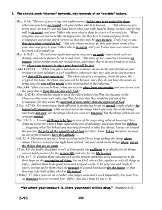 7. We should seek “eternal” rewards, not rewards of an “earthly” nature.
 
Matt. 6:1-6 “Beware of practicing your righteousness before men to be noticed by them;
otherwise you have no reward with your Father who is in heaven. … “But when you give
to the poor, do not let your left hand know what your right hand is doing, so that your giving
will be in secret; and your Father who sees what is done in secret will reward you. “When
you pray, you are not to be like the hypocrites; for they love to stand and pray in the
synagogues and on the street corners so that they may be seen by men. Truly I say to you,
they have their reward in full. “But you, when you pray, go into your inner room, close
your door and pray to your Father who is in secret, and your Father who sees what is done
in secret will reward you.
Matt. 6:16-21 … “Do not store up for yourselves treasures on earth, where moth and rust
destroy, and where thieves break in and steal. “But store up for yourselves treasures in
heaven, where neither moth nor rust destroys, and where thieves do not break in or steal;
for where your treasure is, there your heart will be also.
Luke 14:12-14 … “When you give a luncheon or a dinner, do not invite your friends or your
brothers or your relatives or rich neighbors, otherwise they may also invite you in return
and that will be your repayment. “But when you give a reception, invite the poor, the
crippled, the lame, the blind, and you will be blessed, since they do not have the means to
repay you; for you will be repaid at the resurrection of the righteous.”
John 5:44 “How can you believe, when you receive glory from one another and you do not seek
the glory that is from the one and only God?
John 12:42-43 Nevertheless many even of the rulers believed in Him, but because of the
Pharisees they were not confessing Him, for fear that they would be put out of the
synagogue; for they loved the approval of men rather than the approval of God.
2 Cor. 4:17-18 For momentary, light affliction is producing for us an eternal weight of glory far
beyond all comparison, while we look not at the things which are seen, but at the things
which are not seen; for the things which are seen are temporal, but the things which are not
seen are eternal.
Phil. 3:7-16 … I count all things to be loss in view of the surpassing value of knowing Christ
Jesus my Lord, for whom I have suffered the loss of all things, and count them but rubbish
… forgetting what lies behind and reaching forward to what lies ahead, I press on toward
the goal for the prize of the upward call of God in Christ Jesus. Let us therefore, as many
as are perfect (mature), have this attitude; …
Col. 3:1-3 Therefore if you have been raised up with Christ, keep seeking the things above,
where Christ is, seated at the right hand of God. Set your mind on the things above, not on
the things that are on earth. …
1 Tim. 4:8 for bodily discipline is only of little profit, but godliness is profitable for all things,
since it holds promise for the present life and also for the life to come.
1 Tim. 6:17-19 Instruct those who are rich in this present world not to be conceited or to fix
their hope on the uncertainty of riches, but on God, who richly supplies us with all things to
enjoy. Instruct them to do good, to be rich in good works, to be generous and ready to
share, storing up for themselves the treasure of a good foundation for the future, so that
they may take hold of that which is life indeed.
1 Peter 1:17 Since you call on a Father who judges each man's work impartially, live your lives
as strangers here in reverent fear. (NIV) (See also 1 Peter 1:1 and 2:11)
 
 
“for where your treasure is, there your heart will be also.” (Matthew 6:21)
 
 
3-13 206
 
