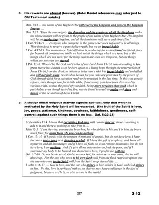 8. His rewards are eternal (forever). (Note: Daniel references may refer just to
Old Testament saints.)
 
Dan. 7:18 … the saints of the Highest One will receive the kingdom and possess the kingdom
forever, …
Dan. 7:27 ‘Then the sovereignty, the dominion and the greatness of all the kingdoms under
the whole heaven will be given to the people of the saints of the Highest One; His kingdom
will be an everlasting kingdom, and all the dominions will serve and obey Him.’
1 Cor. 9:24-27 … Everyone who competes in the games exercises self-control in all things.
They then do it to receive a perishable wreath, but we an imperishable.
2 Cor. 4:17-18 For momentary, light affliction is producing for us an eternal weight of glory
far beyond all comparison, while we look not at the things which are seen, but at the
things which are not seen; for the things which are seen are temporal, but the things
which are not seen are eternal.
1 Pet. 1:3-7 Blessed be the God and Father of our Lord Jesus Christ, who according to His
great mercy has caused us to be born again to a living hope through the resurrection of
Jesus Christ from the dead, to obtain an inheritance which is imperishable and undefiled
and will not fade away, reserved in heaven for you, who are protected by the power of
God through faith for a salvation ready to be revealed in the last time. In this you greatly
rejoice, even though now for a little while, if necessary, you have been distressed by
various trials, so that the proof of your faith, being more precious than gold which is
perishable, even though tested by fire, may be found to result in praise and glory and
honor at the revelation of Jesus Christ;
 
 
9. Although much religious activity appears spiritual, only that which is
motivated by the Holy Spirit will be rewarded. (the fruit of the Spirit is love,
joy, peace, patience, kindness, goodness, faithfulness, gentleness, self-
control; against such things there is no law. Gal. 5:22-23)
 
Ecclesiastes 3:14 I know that everything God does will remain forever; there is nothing to
add to it and there is nothing to take from it, …
John 15:5 “I am the vine, you are the branches; he who abides in Me and I in him, he bears
much fruit, for apart from Me you can do nothing.
1 Cor. 13:1-3 If I speak with the tongues of men and of angels, but do not have love, I have
become a noisy gong or a clanging cymbal. If I have the gift of prophecy, and know all
mysteries and all knowledge; and if I have all faith, so as to remove mountains, but do not
have love, I am nothing. And if I give all my possessions to feed the poor, and if I
surrender my body to be burned, but do not have love, it profits me nothing.
Gal. 6:7-10 Do not be deceived, God is not mocked; for whatever a man sows, this he will
also reap. For the one who sows to his own flesh will from the flesh reap corruption, but
the one who sows to the Spirit will from the Spirit reap eternal life. …
1 John 4:16-17 … God is love, and the one who abides in love abides in God, and God abides
in him. By this, love is perfected with us, so that we may have confidence in the day of
judgment; because as He is, so also are we in this world.
 
 
 
 
 
 
 
207 3-13
 