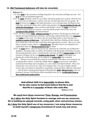 10. Old Testament believers will also be rewarded.
 
Hebrews 11
:1-2 Now faith is the assurance of things hoped for, the conviction of things not seen. For
by it the men of old gained approval.
:8-11 By faith Abraham, when he was called, obeyed by going out to a place which he was
to receive for an inheritance; and he went out, not knowing where he was going. By
faith he lived as an alien in the land of promise, as in a foreign land, dwelling in tents
with Isaac and Jacob, fellow heirs of the same promise; for he was looking for the city
which has foundations, whose architect and builder is God. By faith even Sarah
herself received ability to conceive, even beyond the proper time of life, since she
considered Him faithful who had promised.
:13-16 All these died in faith, without receiving the promises, but having seen them and
having welcomed them from a distance, and having confessed that they were strangers
and exiles on the earth. For those who say such things make it clear that they are
seeking a country of their own. And indeed if they had been thinking of that country
from which they went out, they would have had opportunity to return. But as it is, they
desire a better country, that is, a heavenly one. Therefore God is not ashamed to be
called their God; for He has prepared a city for them.
:24-27 By faith Moses, when he had grown up, refused to be called the son of Pharaoh’s
daughter, choosing rather to endure ill-treatment with the people of God than to enjoy
the passing pleasures of sin, considering the reproach of Christ greater riches than the
treasures of Egypt; for he was looking to the reward. By faith he left Egypt, not
fearing the wrath of the king; for he endured, as seeing Him who is unseen.
:32-40 … Women received back their dead by resurrection; and others were tortured, not
accepting their release, so that they might obtain a better resurrection; and others
experienced mockings and scourgings, yes, also chains and imprisonment. They were
stoned, they were sawn in two, they were tempted, they were put to death with the
sword; they went about in sheepskins, in goatskins, being destitute, afflicted, ill-treated
… And all these, having gained approval through their faith, did not receive what was
promised, because God had provided something better for us, so that apart from us
they would not be made perfect.
 
 
 
 
And without faith it is impossible to please Him,
for he who comes to God must believe that He is and
that He is a rewarder of those who seek Him.
Hebrews 11:6
 
 
We each have three resources: Time, Energy, and Possessions.
As I allow the Holy Spirit freedom to manage and use my resources,
He is building me eternal rewards, using gold, silver and precious stones.
As I deny the Holy Spirit use of my resources, I am using those resources
to build myself a temporary investment of wood, hay and straw.
 
 
 
 
3-13 208
 