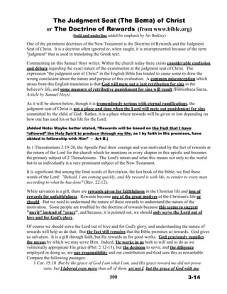 The Judgment Seat (The Bema) of Christ
or The Doctrine of Rewards (from www.bible.org)
(bold and underline added for emphasis by Art Barkley)
 
One of the prominent doctrines of the New Testament is the Doctrine of Rewards and the Judgment
Seat of Christ. It is a doctrine often ignored or, when taught, it is misrepresented because of the term
"judgment" that is used in translating the Greek text.
 
Commenting on this Samuel Hoyt writes: Within the church today there exists considerable confusion
and debate regarding the exact nature of the examination at the judgment seat of Christ. The
expression "the judgment seat of Christ" in the English Bible has tended to cause some to draw the
wrong conclusion about the nature and purpose of this evaluation. A common misconception which
arises from this English translation is that God will mete out a just retribution for sins in the
believer's life, and some measure of retributive punishment for sins will result (Bibliotheca Sacra,
Article by Samuel Hoyt).
 
As it will be shown below, though it is tremendously serious with eternal ramifications, the
judgment seat of Christ is not a place and time when the Lord will mete out punishment for sins
committed by the child of God. Rather, it is a place where rewards will be given or lost depending on
how one has used his or her life for the Lord.
 
(Added Note: Maybe better stated, “Rewards will be based on the fruit that I have
“allowed” the Holy Spirit to produce through my life, as I by faith in His promises, have
abided in fellowship with Him” – Art B.)
 
In 1 Thessalonians 2:19-20, the Apostle Paul drew courage and was motivated by the fact of rewards at
the return of the Lord for the church which he mentions in every chapter in this epistle and becomes
the primary subject of 2 Thessalonians. The Lord's return and what this means not only to the world
but to us individually is a very prominent subject of the New Testament.
 
It is significant that among the final words of Revelation, the last book of the Bible, we find these
words of the Lord: "Behold, I am coming quickly, and My reward is with Me, to render to every man
according to what he has done" (Rev. 22:12).
 
While salvation is a gift, there are rewards given for faithfulness in the Christian life and loss of
rewards for unfaithfulness. Rewards become one of the great motives of the Christian's life or
should. But we need to understand the nature of these rewards to understand the nature of the
motivation. Some people are troubled by the doctrine of rewards because this seems to suggest
"merit" instead of "grace”, and because, it is pointed out, we should only serve the Lord out of
love and for God's glory.
 
Of course we should serve the Lord out of love and for God's glory, and understanding the nature of
rewards will help us do that. But the fact still remains that the Bible promises us rewards. God gives
us salvation. It is a gift through faith, but He rewards us for good works. God graciously supplies
the means by which we may serve Him. Indeed, He works in us both to will and to do as we
volitionally appropriate His grace (Phil. 2:12-13), but the decision to serve, and the diligence
employed in doing so, are our responsibility and our contribution and God sees this as rewardable.
Compare the following passages:
1 Cor. 15:10 But by the grace of God I am what I am, and His grace toward me did not prove
vain; but I labored even more than all of them, yet not I, but the grace of God with me.
 
209 3-14
 