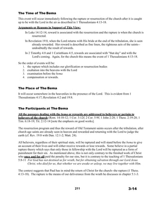 The Time of The Bema
 
This event will occur immediately following the rapture or resurrection of the church after it is caught
up to be with the Lord in the air as described in 1 Thessalonians 4:13-18.
 
Arguments or Reasons in Support of This View:
 
In Luke 14:12-14, reward is associated with the resurrection and the rapture is when the church is
resurrected.
 
In Revelation 19:8, when the Lord returns with His bride at the end of the tribulation, she is seen
already rewarded. Her reward is described as fine linen, the righteous acts of the saints--
undoubtedly the result of rewards.
 
In 2 Timothy 4:8 and 1 Corinthians 4:5, rewards are associated with "that day" and with the
Lord's coming. Again, for the church this means the event of 1 Thessalonians 4:13-18.
 
So the order of events will be:
1. the rapture which includes our glorification or resurrection bodies
2. exaltation into the heavens with the Lord
3. examination before the bema
4. compensation or rewards.
 
 
 
The Place of The Bema
 
It will occur somewhere in the heavenlies in the presence of the Lord. This is evident from 1
Thessalonians 4:17; Revelation 4:2 and 19:8.
 
 
 
The Participants at The Bema
 
All the passages dealing with the bema or rewards are addressed to believers or pertain to
believers of the church (Rom. 14:10-12; 1 Cor. 3:12f; 2 Cor. 5:9f; 1 John 2:28; 1 Thess. 2:19-20; 1
Tim. 6:18-19; Tit. 2:12-14 [note the emphasis on good works].
 
The resurrection program and thus the reward of Old Testament saints occurs after the tribulation, after
church age saints are already seen in heaven and rewarded and returning with the Lord to judge the
earth (cf. Rev. 19:8 with Dan. 12:1-2; Matt. 24).
 
All believers, regardless of their spiritual state, will be raptured and will stand before the bema to give
an account of their lives and will either receive rewards or lose rewards. Some believe in a partial
rapture theory which says that only those in fellowship with the Lord will be raptured as a form of
punishment for their sin. As mentioned above, this is not only contrary to the finished work of Christ
who once and for all paid the penalty for our sins, but it is contrary to the teaching of 1 Thessalonians
5:8-11 For God has not destined us for wrath, but for obtaining salvation through our Lord Jesus
Christ, who died for us, that whether we are awake or asleep, we may live together with Him.
 
The context suggests that Paul has in mind the return of Christ for the church--the rapture (1 Thess.
4:13-18). The rapture is the means of our deliverance from the wrath he discusses in chapter 5:1-3.
 
 
 
 
211 3-14
 