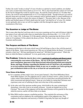 Further, the words "awake or asleep" of verse 10 refer to a spiritual or moral condition, not whether
one is alive or dead when Christ returns as in 4:13-14. This is clear from both the context of 5:4-8 and
by the fact he changed the words he used for sleep. He used the Greek katheudo in 5:10 rather than
koimao, the word he used metaphorically in 4:13-14 of physical death. Though katheudo was used of
physical sleep and even death, it was also commonly used of spiritual apathy or carnal indifference to
spiritual matters, and this is clearly the context of chapter 5. The point, then, is this: Because of the
perfect and finished nature of Christ's death (note the words "who died for us" of verse 10), whether
we are spiritually alert or not, we will live together with Him through the rapture to face the
examination of the bema.
 
 
The Examiner or Judge at The Bema
 
This is none other than the Lord Jesus who is even now examining our lives and will bring to light the
true nature of our walk and works when we stand before Him at the Bema (Rev. 1-2; 1 Cor. 4:5f; 2
Cor. 5:10; 1 John 2:28). In Romans 14:10 the apostle called this examining time the Bema of God
while in 2 Corinthians 5:10 he called it the Bema of Christ. The Point: Jesus, who is God, is our
Examiner and Rewarder.
 
 
The Purpose and Basis of The Bema
 
The purpose and the basis is the most critical issue of all and brings us face to face with the practical
aspects of the Bema. Some crucial questions are: Why are we brought before the Bema? Is it only for
rewards or their loss? Will any punishment be meted out? Will there be great sorrow? What's the
basis on which the Bema is conducted? Is it sin, good works, or just what?
 
The Problem: Within the church, there exists a good deal of confusion and disagreement
concerning the exact nature of the Bema. The use of the term "judgment seat" in
most translations, ignorance of the historical and cultural backgroundconcerning the
Bema, and foggy theology regarding the finished work of Christ have all contributed
to several common misconceptions which, in one way or another, see God as giving out
just retribution to believers for sin, or at least for our unconfessed sin.
 
Three Views of the Bema:
1) For a summary of three major views, let me quote Samuel L. Hoyt from Bibliotheca Sacra.
Some Bible teachers view the judgment seat as a place of intense sorrow, a place of terror, and
a place where Christ displays all the believer's sins (or at least those unconfessed) before the
entire resurrected and raptured church. Some go even further by stating that Christians must
experience some sort of suffering for their sins at the time of this examination.
 
2) At the other end of the spectrum another group, which holds to the same eschatological
chronology, views this event as an awards ceremony. Awards are handed out to every
Christian. The result of this judgment will be that each Christian will be grateful for the reward
which he receives, and he will have little or no shame.
 
3) Other Bible teachers espouse a mediating position. They maintain the seriousness of the
examination and yet emphasize the commendation aspect of the judgment seat. They
emphasize the importance and necessity of faithful living today but reject any thought of
 
3-14 212
 