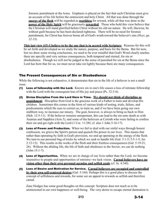 forensic punishment at the bema. Emphasis is placed on the fact that each Christian must give
an account of his life before the omniscient and holy Christ. All that was done through the
energy of the flesh will be regarded as worthless for reward, while all that was done in the
power of the Holy Spirit will be graciously rewarded. Those who hold this view believe that
the Christian will stand glorified before Christ without his old sin nature. He will, likewise, be
without guilt because he has been declared righteous. There will be no need for forensic
punishment, for Christ has forever borne all of God's wrath toward the believer's sins (Hoyt, pp.
32-33)
 
This last view (#3) I believe to be the one that is in accord with Scripture. Reasons for this will
be set forth and developed as we study the nature, purpose, and basis for the Bema. But for now,
lest we draw some wrong conclusions, we need to be ever mindful that God's Word clearly teaches
there are specific and very serious consequences, both temporal and eternal, for sin or
disobedience. Though we will not be judged in the sense of punished for sin at the Bema since the
Lord has born that for us, we must never take sin lightly because there are many consequences.
 
 
 
The Present Consequences of Sin or Disobedience
While the following is not exhaustive, it demonstrates that sin in the life of a believer is not a small
issue.
(1)
 
 
(2)
 
 
 
 
 
 
 
 
 
 
(3)
 
 
 
 
 
 
 
 
 
(4)
(5)
Loss of fellowship with the Lord. Known sin in one's life causes a loss of intimate fellowship
with the Lord with the consequent loss of His joy and peace (Ps. 32:3-4).
 
Divine Discipline From the Lord Here in Time. We should not think of discipline as
punishment. Discipline from God is the gracious work of a Father to train and develop His
children. Sometimes this comes in the form of various kinds of testing, trials, failure, and
predicaments which He uses to correct us, to train us, and if we have been going our own
stubborn way, to increase our misery. The goal, however, is always to bring us back to Him
(Heb. 12:5-11). If the believer remains unrepentant, this can lead to the sin unto death as with
Ananias and Sapphira (Acts 5), and some of the believers at Corinth who were failing to confess
their sin and get right with the Lord (1 Cor. 11:28f; cf. also 1 John 5:16-17).
 
Loss of Power and Production. When we fail to deal with our sinful ways through honest
confession, we grieve the Spirit's person and quench His power in our lives. This means that
rather than operating by faith in God's provision, we end up operating in the energy of the flesh.
We turn to our personal bag of tricks by which we seek to handle life (Gal. 3:1-5; 5:5-1-5; Jer.
2:12-13). This results in the works of the flesh and their fruitless consequences (Gal. 5:19-21,
26). Without the abiding life, the life of faith and obedience to the Savior, we can do nothing
(John 15:1-7).
 
Loss of Opportunities. When we are in charge of our lives rather than the Lord, we become
insensitive to people and opportunities of ministry--we lack vision. Carnal believers have no
vision other than their own personal agendas and selfish goals (cf. Jn. 4:34f).
 
Loss of Desire and Motivation for Service. Carnal believers are occupied and controlled
by their own self-centered desires (Gal. 5:16f). Perhaps this is a good place to discuss the
concept of selfishness and rewards, for some see an appeal to rewards as selfish and therefore
carnal.
 
Zane Hodges has some good thoughts on this concept: Scripture does not teach us to be
uninterested in our own happiness or well-being. The very desire to escape eternal damnation is
 
213 3-14
 