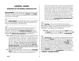 LESSON - GUIDE
 
OVERVIEW OF THE NORMAL CHRISTIAN LIFE
 
 
Note for discipler: It should usually take about one session to cover
this lesson. We want to give the disciple a preview of the normal
Christian life. Briefly explain each component, all of which will be
covered later in more detail.
 
 
 
Birth to Rebirth – We should each be able to easily identify
ourselves as having gone through this period, alienated from God,
And I saw the dead, the great and the small, standing before
the throne, and books were opened; and another book was
opened, which is the book of life; and the dead were judged
from the things which were written in the books, according
to their deeds. And the sea gave up the dead which were in
it, and death and Hades gave up the dead which were in
them; and they were judged, every one of them according to
their deeds. Then death and Hades were thrown into the
lake of fire. This is the second death, the lake of fire. And if
anyone’s name was not found written in the book of life, he
was thrown into the lake of fire.
living in spiritual darkness, and without hope. The Cross – This event is by far the most important
happening in a human’s life. From God’s perspective the Christian
has passed from “death” (without His life) to “life” (the Lord
If a person rejects Christ and dies during this period, he is
like a man who has built his house upon the sand, without a
foundation. He will go to the judgment of unbelievers to spend
eternity separated from God. It is important to understand that this
judgment has nothing to do with believers, only unbelievers.
 
Matt. 7:24-27 (Jesus said) “Therefore everyone who hears these
words of Mine and acts on them, may be compared to a wise
man who built his house on the rock. “And the rain fell, and
the floods came, and the winds blew and slammed against
that house; and yet it did not fall, for it had been founded on
the rock. “Everyone who hears these words of Mine and
does not act on them, will be like a foolish man who built
his house on the sand. “The rain fell, and the floods came,
and the winds blew and slammed against that house; and it
fell—and great was its fall.”
Rev. 20:11-15 (the apostle John wrote) Then I saw a great white
throne and Him who sat upon it, from whose presence earth
indwelling). From hopelessness to hopefulness.
 
John 5:24 “Truly, truly, I say to you, he who hears My word,
and believes Him who sent Me, has eternal life, and does not
come into judgment, but has passed out of death into life.
 
 
 
The New Life – It is important to understand that the event
of salvation is the entrance into a new life with God, prepared by
Him to completely meet our every need, as we fit into His design.
We are introduced to the concept of fitting into God’s plan for our
time here on earth, which is but a small part of His eternal plan for
each of us. Two Biblical analogies can illustrate the Christian life:
that of a plant growing from a seedling to a tree, and that of a human
growing from a baby to an adult. Again, the event of salvation is
just the beginning of the new life of learning to walk with God.
During this period of time it is very important for a new believer to
and heaven fled away, and no place was found for them.
be discipled (“spiritually parented”).
 
 
 
1-1 7
 