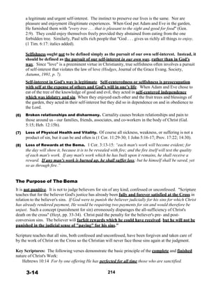 a legitimate and urgent self-interest. The instinct to preserve our lives is the same. Nor are
pleasure and enjoyment illegitimate experiences. When God put Adam and Eve in the garden,
He furnished them with "every tree . . . that is pleasant to the sight and good for food" (Gen.
2:9). They could enjoy themselves freely provided they abstained from eating from the one
forbidden tree. Similarly, Paul tells rich people that "God . . . gives us richly all things to enjoy.
(1 Tim. 6:17: italics added).
 
 
 
 
 
 
 
 
 
 
 
 
 
 
(6)
(7)
 
 
(8)
Selfishness ought not to be defined simply as the pursuit of our own self-interest. Instead, it
should be defined as the pursuit of our self-interest in our own way, rather than in God's
way. Since "love" is a preeminent virtue in Christianity, true selfishness often involves a pursuit
of self-interest that violates the law of love (Hodges, Journal of the Grace Evang. Society,
Autumn, 1991, p. 7).
 
Self-interest in God's way is legitimate. Self-centeredness or selfishness is preoccupation
with self at the expense of others and God's will in one’s life. When Adam and Eve chose to
eat of the tree of the knowledge of good and evil, they acted in self-centered independence
which was idolatry and sin. When they enjoyed each other and the fruit trees and blessings of
the garden, they acted in their self-interest but they did so in dependence on and in obedience to
the Lord.
 
Broken relationships and disharmony. Carnality causes broken relationships and pain to
those around us - our families, friends, associates, and co-workers in the body of Christ (Gal.
5:15; Heb. 12:15b).
 
Loss of Physical Health and Vitality. Of course all sickness, weakness, or suffering is not a
product of sin, but it can be and often is (1 Cor. 11:29-30; 1 John 5:16-17; Prov. 17:22; 14:30).
 
Loss of Rewards at the Bema. 1 Cor. 3:13-15: “each man's work will become evident; for
the day will show it, because it is to be revealed with fire; and the fire itself will test the quality
of each man's work. If any man's work which he has built upon it remains, he shall receive a
reward. If any man's work is burned up, he shall suffer loss; but he himself shall be saved, yet
so as through fire.”
 
 
 
The Purpose of The Bema
 
It is not punitive. It is not to judge believers for sin of any kind, confessed or unconfessed. "Scripture
teaches that for the believer God's justice has already been fully and forever satisfied at the Cross in
relation to the believer's sins. If God were to punish the believer judicially for his sins for which Christ
has already rendered payment, He would be requiring two payments for sin and would therefore be
unjust. Such a concept (punishment for sin) erroneously disparages the all-sufficiency of Christ's
death on the cross" (Hoyt, pp. 33-34). Christ paid the penalty for the believer's pre- and post-
conversion sins. The believer will forfeit rewards which he could have received, but he will not be
punished in the judicial sense of "paying" for his sins."
 
Scripture teaches that all sins, both confessed and unconfessed, have been forgiven and taken care of
by the work of Christ on the Cross so the Christian will never face those sins again at the judgment.
 
Key Scriptures: The following verses demonstrate the basic principle of the complete and finished
nature of Christ's Work:
Hebrews 10:14 For by one offering He has perfected for all time those who are sanctified.
 
 
3-14 214
 