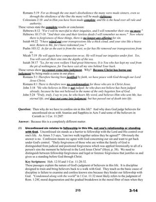 Romans 5:19 For as through the one man's disobedience the many were made sinners, even so
through the obedience of the One the many will be made righteous.
Colossians 2:10 and in Him you have been made complete, and He is the head over all rule and
authority;
These verses state the complete results or conclusion:
Hebrews 8:12 "For I will be merciful to their iniquities, and I will remember their sins no more."
Hebrews 10:17-18 "And their sins and their lawless deeds I will remember no more." Now where
there is forgiveness of these things, there is no longer any offering for sin.
Isaiah 44:22 "I have wiped out your transgressions like a thick cloud, and your sins like a heavy
mist. Return to Me, for I have redeemed you."
Psalm 103:12 As far as the east is from the west, so far has He removed our transgressions from
us.
Micah 7:19 He will again have compassion on us; He will tread our iniquities under foot. Yes,
You will cast all their sins into the depths of the sea.
Isaiah 38:17 "Lo, for my own welfare I had great bitterness; It is You who has kept my soul from
the pit of nothingness, for You have cast all my sins behind Your back.
These verses show we cannot come into judgment. Why? Because Christ has borne our
judgment by being made a curse in our place:
Romans 5:1 Therefore having been justified by faith, we have peace with God through our Lord
Jesus Christ,
Romans 8:1 There is therefore now no condemnation for those who are in Christ Jesus.
John 3:18 "He who believes in Him is not judged; he who does not believe has been judged
already, because he has not believed in the name of the only begotten Son of God.
John 5:24 "Truly, truly, I say to you, he who hears My word, and believes Him who sent Me, has
eternal life, and does not come into judgment, but has passed out of death into life.
 
 
 
Question: Then why do we have to confess sin in this life? And why does God judge believers for
unconfessed sin as with Ananias and Sapphira in Acts 5 and some of the believers in
Corinth in 1 Cor. 11:28f?
 
Answer: Because this is a completely different matter.
 
(1) Unconfessed sin relates to fellowship in this life, not one’s relationship or standing
with God. Unconfessed sin stands as a barrier to fellowship with the Lord and His control over
one's life. As Amos 3:3 says, "can two walk together unless they be agreed?" Obviously the
answer is no. Confession means we agree with God concerning our sin and want to get back
under God's control. "Daily forgiveness of those who are within the family of God is
distinguished from judicial and positional forgiveness which was applied forensically to all of a
person's sins the moment he believed in the Lord Jesus Christ" (Hoyt, p. 38). We need to
distinguish between fellowship forgiveness and legal or forensic forgiveness that justifies us and
gives us a standing before God through Christ.
 
Key Scriptures: Heb. 12:5f and 1 Cor. 11:28-32.
These passages explain the nature of God's judgment of believers in this life. It is discipline
designed to train and bring believers back to a walk with God. They teach us the basic cause of
discipline is failure to examine and confess known sins because they hinder our fellowship with
God. "Condemned along with the world" in 1 Cor. 11:32 most likely refers to the judgment of
Rom. 1:24f, moral degeneration and the gradual breakdown in the moral fiber of men when they
 
 
 
215 3-14
 
