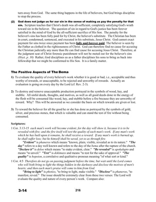  
 
 
 
(2)
turn away from God. The same thing happens in the life of believers, but God brings discipline
to stop the process.
 
God does not judge us for our sin in the sense of making us pay the penalty for that
sin. Scripture teaches that Christ's death was all-sufficient, completely satisfying God's wrath
toward sin in the believer. The question of sin in regard to God's justice has been forever
satisfied in the mind of God by the all-sufficient sacrifice of His Son. The penalty for the
believer's sins has been fully paid for by Christ, the believer's substitute. The Christian has been
in court, condemned, sentenced, and executed in his substitute, Jesus Christ. God cannot exact
payment for sins twice since payment has been fully and forever paid. The believer is seen by
the Father as clothed in the righteousness of Christ. God can therefore find no cause for accusing
the Christian judicially any more than He can find cause for accusing Jesus Christ. Therefore, at
the judgment seat of Christ forensic punishment will not be meted out for the believer's sins
(Hoyt, p. 38) Rather, God disciplines us as a father disciplines his sons to bring us back into
fellowship that we might be conformed to His Son. It is a family matter.
 
 
 
The Positive Aspects of The Bema
1) To evaluate the quality of every believer's work whether it is good or bad, i.e., acceptable and thus
worthy of rewards, or unacceptable, to be rejected and unworthy of rewards. Actually an
evaluation is going on every day by the Lord (cf. Rev. 2-3).
 
2) To destroy and remove unacceptable production portrayed in the symbols of wood, hay, and
stubble. All sinful deeds, thoughts, and motives, as well as all good deeds done in the energy of
the flesh will be consumed like wood, hay, and stubble before a fire because they are unworthy of
reward. Why? This will be answered as we consider the basis on which rewards are given or lost.
 
3) To reward the believer for all the good he or she has done as portrayed by the symbols of gold,
silver, and precious stones, that which is valuable and can stand the test of fire without being
consumed.
 
Scriptures:
1 Cor. 3:13-15 each man's work will become evident; for the day will show it, because it is to be
revealed with fire; and the fire itself will test the quality of each man's work. If any man's work
which he has built upon it remains, he shall receive a reward. If any man's work is burned up,
he shall suffer loss; but he himself shall be saved, yet so as through fire.
"Evident" is phaneros which means "known, plain, visible, revealed as to its nature." "The
day" refers to a day well known and refers to the day of the bema after the rapture of the church.
"Declare it" is deloo which means "to make evident, clear." "Be revealed" is apokalupto and
means "to unveil." "Test" is dokimazo and means "to test for the sake of approval." "The
quality" is hopoion, a correlative and qualitative pronoun meaning "of what sort or kind."
1 Cor. 4:5 Therefore do not go on passing judgment before the time, but wait until the Lord comes
who will both bring to light the things hidden in the darkness and disclose the motives of men's
hearts; and then each man's praise will come to him from God.
"Bring to light" is photizo, "to bring to light, make visible." "Disclose" is phaneroo, "to
manifest, reveal." The issue should be extremely clear from these two verses: The Lord will
evaluate the quality and nature of every person’s work. Compare also:
 
 
 
3-14 216
 