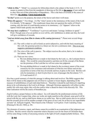 "Abide in Him." "Abide" is a synonym for fellowship which is the subject of the book (1:3-7). It
means to remain in Him from the standpoint of drawing on His life as the source of ours and then
to obey Him out of that relationship of dependence. This is the basis of rewards or the cause of
their loss, the abiding, Christ dependent life.
 
"So that" points us to the purpose, the return of the Savior and what it will mean.
 
"When He appears." Two things. (1) The "when" points to the imminency of the return of the Lord.
It is literally "if He appears." The conditional clause does not question the reality of Christ's
coming, only the time of it and thereby points to its imminency. (2) "Appears" refers to the
rapture which leads quickly into the Bema.
 
"We may have confidence." "Confidence" is parresia and means "courage, boldness to speak."
Point: Though none of us are perfect or ever will be, still, faithfulness to abide and obey the Lord
will give confidence of rewards.
 
"And not shrink away from Him in shame at His coming (presence)." Please note several things
here.
 
(1) The verb is what we call in Greek an aorist subjunctive, and with the basic meaning of
this verb, the grammar points to a future act, but not a continuous state. This in no way
suggests a permanent condition.
 
(2) The voice of the verb is passive. The subject receives the action, that is, he is made to
feel shame. But how?
 
(3)
 
There are two views:
a. The non-abiding believer is made to feel shame by the Lord, i.e., the Lord puts him to
shame. This would be somewhat punitive and does not fit the concept of the Bema
nor the promises of the Lord that we will not come into judgment.
 
b. The non-abiding believer is made to feel shame by the revelatory nature of the event
caused by his own awareness and realization of what his own failure and sin has
caused him in terms of the loss of rewards and loss of glory to the Lord. But this will
only be momentary or short lived at best in view of passages like Revelation 7:17;
21:4 and Isaiah 65:17.
 
Hoyt has a good summary of what this passage is talking about and involves: The Bible suggests that
there will be shame at the judgment seat of Christ to a greater or lesser degree, depending on the
measure of unfaithfulness of each individual believer. Therefore it should be each believer's impelling
desire to be well-pleasing to the Lord in all things. Although Christians apparently will reflect on this
earthly life with some regret, they will also realize what is ahead for them in the heavenly life. This
latter realization will be the source of boundless joy.
 
English strikes a proper balance on this subject: Joy will indeed be the predominant emotion of life
with the Lord; but I suspect that, when our works are made manifest at the tribunal, some grief will be
mixed with the joy, and we shall know shame as we suffer loss. But we shall rejoice also as we realize
that the rewards given will be another example of the grace of our Lord; for at best we are unprofitable
servants" (E. Schuyler English, "The Church at the Tribunal," in Prophetic Truth Unfolding Today
[Fleming H. Revell, 1968], p. 29)
 
The elements of remorse, regret, and shame cannot be avoided in an examination of the judgment seat
of Christ. But this sorrow must be somewhat relative because even for the finest of Christians there
will be some things worthy of unceasing remorse in the light of God's unapproachable holiness. This
 
3-14 218
 