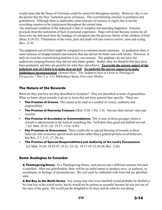 would mean that the finest of Christians could be sorrowful throughout eternity. However, this is not
the picture that the New Testament gives of heaven. The overwhelming emotion is joyfulness and
gratefulness. Although there is undeniably some measure of remorse or regret, this is not the
overriding emotion to be experienced throughout the eternal state.
The emotional condition of the redeemed is that of complete and unending happiness. Emotion
proceeds from the realization of facts in personal experience. Hope will at last become reality for all
those who are delivered from the bondage of corruption into the glorious liberty of the children of God
(Rom. 8:18-25). Elimination of the curse, pain and death will also remove sorrow, tears and crying.
(Rev. 21:4)
 
The judgment seat of Christ might be compared to a commencement ceremony. At graduation there is
some measure of disappointment and remorse that one did not do better and work harder. However, at
such an event the overwhelming emotion is joy, not remorse. The graduates do not leave the
auditorium weeping because they did not earn better grades. Rather, they are thankful that they have
been graduated, and they are grateful for what they did achieve. To overdo the sorrow aspect of the
judgment seat of Christ is to make heaven hell. To underdo the sorrow aspect is to make
faithfulness inconsequential. (Samuel Hoyt, "The Judgment Seat of Christ in Theological
Perspective," Part 2, p. 131, Bibliotheca Sacra, Electronic Media).
 
 
 
The Nature of the Rewards
 
What are they and how are they described in Scripture? They are described in terms of generalities.
What we know about rewards is given in terms that are more general than specific. These are:
• The Promise of Crowns This seems to be used as a symbol of victory, authority and
responsibility.
• The Promise of Heavenly Treasure (Matt. 6:20; 1 Pet. 1:4). Stresses their eternal value and
security.
• The Promise of Accolades or Commendations This is seen in those passages where a
reward is administered in the form of something like "well done thou good and faithful servant . .
." (cf. Matt. 25:21; Lk. 19:17; 1 Cor. 4:5b).
• The Promises to Overcomers These could refer to special blessing of rewards to those
believers who overcome special trials and tests rather than a general promise to all believers.
See Rev. 2:7; 2:11, 17, 26; etc.
• The Promise of Special Responsibilities and Authority of the Lord's Possessions
(cf. Matt. 19:28; 24:45-47; 25:21, 23; Lk. 19:17-19; 22:29-30; Rev. 2:26).
 
 
 
Some Analogies to Consider
 
A Thanksgiving Dinner At a Thanksgiving dinner, each person eats a different amount, but each
is satisfied. After our glorification, there will be no sinful nature to produce envy, or jealousy, or
resentment, or feelings of dissatisfaction. We will each be enthralled with God and our glorified
state.
A Bat Boy at the World Series Any young man who loves baseball would probably be thrilled to
be a bat boy in the world series, but he would not be jealous or resentful because he was not one of
the stars of the game. He would just be delighted to be there and do what he was doing.
 
 
219 3-14
 