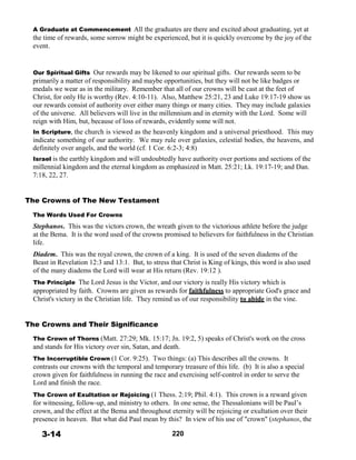 A Graduate at Commencement All the graduates are there and excited about graduating, yet at
the time of rewards, some sorrow might be experienced, but it is quickly overcome by the joy of the
event.
 
 
 
Our Spiritual Gifts Our rewards may be likened to our spiritual gifts. Our rewards seem to be
primarily a matter of responsibility and maybe opportunities, but they will not be like badges or
medals we wear as in the military. Remember that all of our crowns will be cast at the feet of
Christ, for only He is worthy (Rev. 4:10-11). Also, Matthew 25:21, 23 and Luke 19:17-19 show us
our rewards consist of authority over either many things or many cities. They may include galaxies
of the universe. All believers will live in the millennium and in eternity with the Lord. Some will
reign with Him, but, because of loss of rewards, evidently some will not.
In Scripture, the church is viewed as the heavenly kingdom and a universal priesthood. This may
indicate something of our authority. We may rule over galaxies, celestial bodies, the heavens, and
definitely over angels, and the world (cf. 1 Cor. 6:2-3; 4:8)
Israel is the earthly kingdom and will undoubtedly have authority over portions and sections of the
millennial kingdom and the eternal kingdom as emphasized in Matt. 25:21; Lk. 19:17-19; and Dan.
7:18, 22, 27.
 
 
 
The Crowns of The New Testament
 
The Words Used For Crowns
 
Stephanos. This was the victors crown, the wreath given to the victorious athlete before the judge
at the Bema. It is the word used of the crowns promised to believers for faithfulness in the Christian
life.
 
Diadem. This was the royal crown, the crown of a king. It is used of the seven diadems of the
Beast in Revelation 12:3 and 13:1. But, to stress that Christ is King of kings, this word is also used
of the many diadems the Lord will wear at His return (Rev. 19:12 ).
 
The Principle The Lord Jesus is the Victor, and our victory is really His victory which is
appropriated by faith. Crowns are given as rewards for faithfulness to appropriate God's grace and
Christ's victory in the Christian life. They remind us of our responsibility to abide in the vine.
 
 
 
The Crowns and Their Significance
 
The Crown of Thorns (Matt. 27:29; Mk. 15:17; Jn. 19:2, 5) speaks of Christ's work on the cross
and stands for His victory over sin, Satan, and death.
 
The Incorruptible Crown (1 Cor. 9:25). Two things: (a) This describes all the crowns. It
contrasts our crowns with the temporal and temporary treasure of this life. (b) It is also a special
crown given for faithfulness in running the race and exercising self-control in order to serve the
Lord and finish the race.
 
The Crown of Exultation or Rejoicing (1 Thess. 2:19; Phil. 4:1). This crown is a reward given
for witnessing, follow-up, and ministry to others. In one sense, the Thessalonians will be Paul’s
crown, and the effect at the Bema and throughout eternity will be rejoicing or exultation over their
presence in heaven. But what did Paul mean by this? In view of his use of "crown" (stephanos, the
 
3-14 220
 