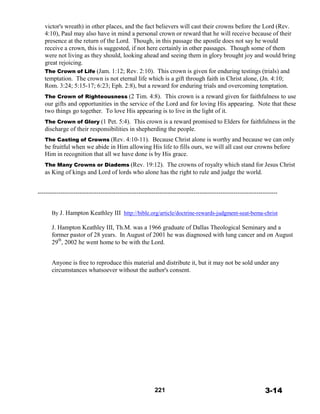 victor's wreath) in other places, and the fact believers will cast their crowns before the Lord (Rev.
4:10), Paul may also have in mind a personal crown or reward that he will receive because of their
presence at the return of the Lord. Though, in this passage the apostle does not say he would
receive a crown, this is suggested, if not here certainly in other passages. Though some of them
were not living as they should, looking ahead and seeing them in glory brought joy and would bring
great rejoicing.
The Crown of Life (Jam. 1:12; Rev. 2:10). This crown is given for enduring testings (trials) and
temptation. The crown is not eternal life which is a gift through faith in Christ alone, (Jn. 4:10;
Rom. 3:24; 5:15-17; 6:23; Eph. 2:8), but a reward for enduring trials and overcoming temptation.
 
The Crown of Righteousness (2 Tim. 4:8). This crown is a reward given for faithfulness to use
our gifts and opportunities in the service of the Lord and for loving His appearing. Note that these
two things go together. To love His appearing is to live in the light of it.
 
The Crown of Glory (1 Pet. 5:4). This crown is a reward promised to Elders for faithfulness in the
discharge of their responsibilities in shepherding the people.
 
The Casting of Crowns (Rev. 4:10-11). Because Christ alone is worthy and because we can only
be fruitful when we abide in Him allowing His life to fills ours, we will all cast our crowns before
Him in recognition that all we have done is by His grace.
 
The Many Crowns or Diadems (Rev. 19:12). The crowns of royalty which stand for Jesus Christ
as King of kings and Lord of lords who alone has the right to rule and judge the world.
------------------------------------------------------------------------------------------------------------------------------
By J. Hampton Keathley III http://bible.org/article/doctrine-rewards-judgment-seat-bema-christ
 
J. Hampton Keathley III, Th.M. was a 1966 graduate of Dallas Theological Seminary and a
former pastor of 28 years. In August of 2001 he was diagnosed with lung cancer and on August
29
th
, 2002 he went home to be with the Lord.
 
 
 
Anyone is free to reproduce this material and distribute it, but it may not be sold under any
circumstances whatsoever without the author's consent.
 
 
 
 
 
 
 
 
 
 
 
 
 
 
 
 
 
 
 
 
 
221 3-14
 