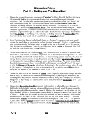 Discussion Points
Part III – Abiding and The Bema Seat
 
 
1. Discuss the moment by moment experience of ”abiding” in fellowship with the Holy Spirit as a
Christian’s birthright, in contrast to a fellowship that is presumably attained to through
obedience. Each Christian who wants to experience the continual flow of the Holy Spirit’s life
must come to understand that God is concerned about sin because sin disrupts fellowship.
Disrupted fellowship obstructs His blessings and my usefulness. Our tendency is to focus on
obedience to a perceived list of “dos and don’ts”, as if the obedience were the end-goal. Oswald
Chambers rightly states, “Freshness does not come from obedience, but from the Holy Spirit;
obedience keeps us in the light as God is in the light.” In other words, my “doing” should be the
natural by-product of my “being.” The principle of abiding focuses on the relationship of the
believer with the Holy Spirit, out of which His fruit is naturally produced.
 
2. Many Christians find themselves habitually living in a Romans 7 experience, and some would
point at the apostle Paul to prove that he too had the same “struggles.” I believe every Christian
must come to recognize the human nature as hopeless (the law in Romans 7 serves this purpose).
Paul did pass through Romans 7, as will every Christian, but he resided in Romans 8. Has God
not made the same provision for every Christian?
 
3. Discuss how God wants His children to seek “His” eternal rewards, in contrast to the often-held
belief that to seek rewards is somehow unspiritual, and at the very least a wrong motive. If I have
as my goal to be satisfied with worldly desires, i.e. material things, praise, pleasures, etc., then it is
wrong. But we are commanded to seek His eternal rewards, which are not of a worldly nature,
i.e. they cannot be measured by my physical senses and understanding. We cannot comprehend
them beforehand, anymore than a person blind from birth could comprehend “color”. His nature
is to be the Blesser and Rewarder who always desires to give the very best to those who will trust
in His character. He has chosen to bless us into eternity with rewards because of His goodness
and grace, not because of our goodness or merit. (Heb. 11:6)
 
4. Discuss the need to focus our attention on eternal values (regarding myself as a stranger and alien
here on earth), in contrast to the common understanding that it is perfectly fine with God if His
children pursue the comforts, pleasures and material benefits during this short physical existence.
The pursuit of these things is a hindrance that causes many Christians to not mature. (See - Luke
8:14, Col. 3:1-3)
 
5. Discuss how the quality of my life in eternity will somehow be affected by my willingness (by
faith) to let the Holy Spirit make me into a useful instrument through which He can produce His
fruit and accomplish His purposes here on earth. I believe the idea that we as Christians can “do
things for God” reinforces the misconception that God is in heaven with a checklist, keeping track
of things “I” do for him. We quickly acknowledge that God has need of nothing I have to offer.
Then what does God expect of me? “the Spirit gives life, the flesh profits nothing.” Does that
mean I can do nothing? Unfortunately I can do lots of things (see 1 Cor. 13:1-3). The question
is, does what I do have eternal value (His life)? If what I do is motivated by the Holy Spirit it
does have His life, but if it originates from me it only has temporal value for this time on earth.
 
 
 
 
 
3-15 222
 