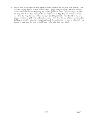 6. Discuss how we can allow the Holy Spirit to use the resources He has given each believer. Each
of us has varying degrees of three resources; time, epergy and gossessjops. The new believer
should understand from the beginning that God has given him control oyer the cbojce:s to allow
the Holy Spirit to use those resources for His purposes, or to depy Him use of those resources.
As I allow the Holy Spirit use of those resources (building materials) He will build for me an
eternal structure of gold, silver and precious stones. As I deny Him use of those resources, I am
building for myself a temporary structure of wood, hay and stubble. Is it not in a believer's bes1
interest to understand this early in his Christian walk, rather than years later?
 
 
 
 
 
 
 
 
 
 
 
 
 
 
 
 
 
 
 
 
 
 
 
 
 
 
 
 
 
 
 
 
 
 
 
 
 
 
 
 
 
 
 
 
 
 
 
 
 
 
 
 
 
 
 
 
 
 
 
223 3-15
 