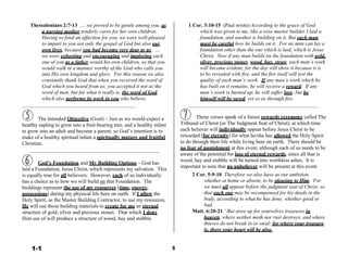 Thessalonians 2:7-13 … we proved to be gentle among you, as
a nursing mother tenderly cares for her own children.
Having so fond an affection for you, we were well-pleased
to impart to you not only the gospel of God but also our
own lives, because you had become very dear to us. …
we were exhorting and encouraging and imploring each
one of you as a father would his own children, so that you
would walk in a manner worthy of the God who calls you
into His own kingdom and glory. For this reason we also
constantly thank God that when you received the word of
God which you heard from us, you accepted it not as the
word of men, but for what it really is, the word of God,
which also performs its work in you who believe.
1 Cor. 3:10-15 (Paul wrote) According to the grace of God
which was given to me, like a wise master builder I laid a
foundation, and another is building on it. But each man
must be careful how he builds on it. For no man can lay a
foundation other than the one which is laid, which is Jesus
Christ. Now if any man builds on the foundation with gold,
silver, precious stones, wood, hay, straw, each man’s work
will become evident; for the day will show it because it is
to be revealed with fire, and the fire itself will test the
quality of each man’s work. If any man’s work which he
has built on it remains, he will receive a reward. If any
man’s work is burned up, he will suffer loss; but he
himself will be saved, yet so as through fire.
 
 
 
 
The Intended Objective (Goal) – Just as we would expect a
healthy sapling to grow into a fruit-bearing tree, and a healthy infant
to grow into an adult and become a parent, so God’s intention is to
make of a healthy spiritual infant a spiritually mature and fruitful
Christian.
 
 
 
God’s Foundation and My Building Options – God has
laid a Foundation, Jesus Christ, which represents my salvation. This
is equally true for all believers. However, each of us individually
has a choice as to how we will build on that Foundation. The
buildings represent the use of my resources (time, energy,
possessions) during my physical life here on earth. If I allow the
Holy Spirit, as the Master Building Contractor, to use my resources,
He will use those building materials to create for me an eternal
structure of gold, silver and precious stones. That which I deny
Him use of will produce a structure of wood, hay and stubble.
These verses speak of a future rewards ceremony called The
Tribunal of Christ (or The Judgment Seat of Christ), at which time
each believer will individually appear before Jesus Christ to be
rewarded (for eternity) for what he/she has allowed the Holy Spirit
to do through their life while living here on earth. There should be
no fear of punishment at this event, although each of us needs to be
aware of the potential for loss of eternal rewards, since all that is
wood, hay and stubble will be turned into worthless ashes. It is
important to note that no unbeliever will be present at this event.
2 Cor. 5:9-10 Therefore we also have as our ambition,
whether at home or absent, to be pleasing to Him. For
we must all appear before the judgment seat of Christ, so
that each one may be recompensed for his deeds in the
body, according to what he has done, whether good or
bad.
Matt. 6:20-21 “But store up for yourselves treasures in
heaven, where neither moth nor rust destroys, and where
thieves do not break in or steal; for where your treasure
is, there your heart will be also.
 
 
 
1-1 8
 