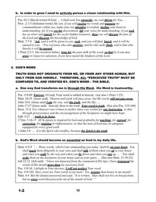 b. In order to grow I need to actively pursue a closer relationship with Him.
 
Psa. 63:1 (David wrote) O God, … I shall seek You earnestly; my soul thirsts for You, …
Prov. 2:1-5 (Solomon wrote) My son, if you will receive my words and treasure my
commandments within you, make your ear attentive to wisdom, incline your heart to
understanding; for if you cry for discernment, lift your voice for understanding; if you seek
her as silver and search for her as for hidden treasures; then you will discern the fear of
the Lord and discover the knowledge of God.
Matt. 7:7-8 “Ask, and it will be given to you; seek, and you will find; knock, and it will be
opened to you. “For everyone who asks receives, and he who seeks finds, and to him who
knocks it will be opened.
1 Peter 2:2-3 like newborn babies, long for the pure milk of the word, so that by it you may
grow in respect to salvation, if you have tasted the kindness of the Lord.
 
 
 
2. GOD’S WORD
 
TRUTH DOES NOT ORIGINATE FROM ME, OR FROM ANY OTHER HUMAN, BUT
ONLY FROM GOD HIMSELF. THEREFORE, ALL “PERCEIVED TRUTH” MUST BE
COMPARED TO, AND VERIFIED BY, GOD’S WORD – THE BIBLE.
 
a. One way God transforms me is through His Word. His Word is trustworthy.
 
Psa. 119:89 Forever, O Lord, Your word is settled in heaven.. (see also 1 Peter 1:25)
Matt. 24:35 (Jesus said) “Heaven and earth will pass away, but My words will not pass away.
John 14:6 (Jesus said) I am the way, and the truth, and the life; …
John 17:17 (Jesus said) “Sanctify them in the truth; Your word is truth. (See also Psa. 119:160)
Rom. 15:4 For whatever was written in earlier times was written for our instruction, so that
through perseverance and the encouragement of the Scriptures we might have hope.
Eph. 4:21 … truth is in Jesus,
2 Tim. 3:16-17 All Scripture is inspired by God and profitable for teaching, for reproof, for
correction, for training in righteousness; so that the man of God may be adequate,
equipped for every good work.
1 John 5:6 … It is the Spirit who testifies, because the Spirit is the truth.
 
 
b. God’s Word should become as essential as food in my daily life.
 
Deut. 6:5-9 “… These words, which I am commanding you today, shall be on your heart. You
shall teach them diligently to your sons and shall talk of them when you sit in your house
and when you walk by the way and when you lie down and when you rise up. … “You shall
write them on the doorposts of your house and on your gates ... (See also Deut. 11:18-21)
Job 23:12 (Job said) “I have not departed from the command of His lips; I have treasured the
words of His mouth more than my necessary food.
Psa. 119:16 I delight in Your decrees; I will not neglect Your word.
Psa. 119:103 How sweet are Your words to my taste! Yes, sweeter than honey to my mouth!
Matt. 4:4 But He (Jesus) answered and said, “It is written, ‘Man shall not live on bread alone,
but on every word that proceeds out of the mouth of God.’ ”
 
 
 
1-2 10
 
