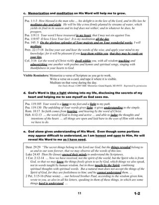 c. Memorization and meditation on His Word will help me to grow.
 
Psa. 1:1-3 How blessed is the man who … his delight is in the law of the Lord, and in His law he
meditates day and night. He will be like a tree firmly planted by streams of water, which
yields its fruit in its season and its leaf does not wither; and in whatever he does, he
prospers.
Psa. 119:11 Your word I have treasured in my heart, that I may not sin against You.
Psa. 119:97 O how I love Your law! It is my meditation all the day.
Psa. 145: 5 On the glorious splendor of Your majesty and on Your wonderful works, I will
meditate.
Prov. 22:17-18 Incline your ear and hear the words of the wise, and apply your mind to my
knowledge; for it will be pleasant if you keep them within you, that they may be ready on
your lips.
Col. 3:16 Let the word of Christ richly dwell within you, with all wisdom teaching and
admonishing one another with psalms and hymns and spiritual songs, singing with
thankfulness in your hearts to God.
 
Visible Reminders: Memorize a verse of Scripture as you go to work.
Write a verse on a card, and tape it where it is visible.
Meditate on that verse during the day.
Our Daily Bread, ©2007 RBC Ministries--Grand Rapids, MI 49555. Reprinted by permission.
 
d. God's Word is like a light shining into my life, disclosing the secrets of my
heart and helping me to see myself as God sees me.
 
Psa. 119:105 Your word is a lamp to my feet and a light to my path.
Psa. 119:130 The unfolding of Your words gives light; it gives understanding to the simple.
Rom. 10:17 So faith comes from hearing, and hearing by the word of Christ.
Heb. 4:12-13 … the word of God is living and active … and able to judge the thoughts and
intentions of the heart. … all things are open and laid bare to the eyes of Him with whom
we have to do.
 
 
e. God alone gives understanding of His Word. Even though some portions
may appear difficult to understand, as I am honest and open to Him, He will
reveal His Word to me as I have need.
 
Deut. 29:29 “The secret things belong to the Lord our God, but the things revealed belong to
us and to our sons forever, that we may observe all the words of this law.
Luke 24:45 Then He (Jesus) opened their minds to understand the Scriptures,
1 Cor. 2:12-14 … Now we have received, not the spirit of the world, but the Spirit who is from
God, so that we may know the things freely given to us by God, which things we also speak,
not in words taught by human wisdom, but in those taught by the Spirit, combining
spiritual thoughts with spiritual words. But a natural man does not accept the things of the
Spirit of God, for they are foolishness to him; and he cannot understand them, …
2 Pet. 3:15-16 (Peter wrote) … our beloved brother Paul, according to the wisdom given him,
wrote to you, as also in all his letters, speaking in them of these things, in which are some
things hard to understand, …
 
 
11 1-2
 