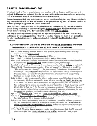 3. PRAYER - CONVERSING WITH GOD
 
We should think of Prayer as an intimate conversation with our Creator and Master, who is
majestic in His creation and control of the universe, while at the same time so loving and caring
that he wants to be involved in the most minute details of my life.
I should approach God with a reverent awe, always conscious of the fact that His accessibility is
only due to the merit of His Son, not a result of any goodness on my part. We should count it an
extreme privilege to approach the God of all creation.
As in any conversation, listening is a major component. Occasionally my time with God will
consist mostly or entirely of contemplating and listening to Him as He speaks to my heart or
reveals to me something new. He wants me to look to Him with expectation.
One way of honoring God and giving Him His rightful recognition in my heart is by actively
seeking and accepting His priorities. This will necessitate forming the habit of not giving Him
the leftovers of my time, energy and possessions, but rather offering Him the best of my
resources.
 
a. Conversation with God will be enhanced by a heart preparation, an honest
assessment of my priorities, and an awareness of His majesty.
 
Psa. 5:3 In the morning, O Lord, You will hear my voice; in the morning I will order my
prayer to You and eagerly watch.
Psa. 37:7 Rest in the LORD and wait patiently for Him; …
Psa. 119:147 I rise before dawn and cry for help; I wait for Your words.
Prov. 3:5-6 Trust in the Lord with all your heart and do not lean on your own understanding.
In all your ways acknowledge Him, and He will make your paths straight.
Isa. 50:4 … He awakens Me morning by morning, He awakens My ear to listen as a disciple.
Matt. 6:31-34 “Do not worry then, saying, ‘What will we eat?’ or ‘What will we drink?’ or
‘What will we wear for clothing?’ … for your heavenly Father knows that you need all
these things. “But seek first His kingdom and His righteousness, and all these things will
be added to you. “So do not worry about tomorrow; for tomorrow will care for itself.
Each day has enough trouble of its own.
Luke 10:38-42 … He (Jesus) entered a village; and a woman named Martha welcomed Him
into her home. She had a sister called Mary, who was seated at the Lord’s feet, listening
to His word. But Martha was distracted with all her preparations; and she came up to
Him and said, “Lord, do You not care that my sister has left me to do all the serving alone?
Then tell her to help me.” But the Lord answered and said to her, “Martha, Martha, you
are worried and bothered about so many things; but only one thing is necessary, for Mary
has chosen the good part, which shall not be taken away from her.”
Eph. 2:18 for through Him (Jesus) we … have our access in one Spirit to the Father.
Col. 3:2-3 Set your mind on the things above, not on the things that are on earth. For you
have died and your life is hidden with Christ in God.
Heb. 4:15-16 For we do not have a high priest who cannot sympathize with our weaknesses,
but One who has been tempted in all things as we are, yet without sin. Therefore let us
draw near with confidence to the throne of grace, so that we may receive mercy and find
grace to help in time of need.
1 Peter 5:6-7 Therefore humble yourselves under the mighty hand of God, that He may exalt
you at the proper time, casting all your anxiety on Him, because He cares for you.
 
 
 
1-2 12
 