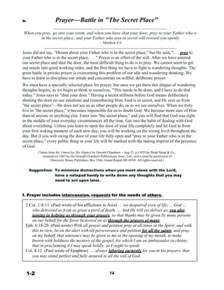 e. Prayer—Battle in "The Secret Place"
 
 
When you pray, go into your room, and when you have shut your door, pray to your Father who is
in the secret place; and your Father who sees in secret will reward you openly
—Matthew 6:6
 
Jesus did not say, "Dream about your Father who is in the secret place," but He said, ". . . pray to
your Father who is in the secret place. . . ." Prayer is an effort of the will. After we have entered
our secret place and shut the door, the most difficult thing to do is to pray. We cannot seem to get
our minds into good working order, and the first thing we have to fight is wandering thoughts. The
great battle in private prayer is overcoming this problem of our idle and wandering thinking. We
have to learn to discipline our minds and concentrate on willful, deliberate prayer.
We must have a specially selected place for prayer, but once we get there this plague of wandering
thoughts begins, as we begin to think to ourselves, "This needs to be done, and I have to do that
today." Jesus says to "shut your door." Having a secret stillness before God means deliberately
shutting the door on our emotions and remembering Him. God is in secret, and He sees us from
"the secret place"—He does not see us as other people do, or as we see ourselves. When we truly
live in "the secret place," it becomes impossible for us to doubt God. We become more sure of Him
than of anyone or anything else. Enter into "the secret place," and you will find that God was right
in the middle of your everyday circumstances all the time. Get into the habit of dealing with God
about everything. Unless you learn to open the door of your life completely and let God in from
your first waking moment of each new day, you will be working on the wrong level throughout the
day. But if you will swing the door of your life fully open and "pray to your Father who is in the
secret place," every public thing in your life will be marked with the lasting imprint of the presence
of God.
 
(Taken from My Utmost for His Highest by Oswald Chambers – Aug 23. (c) l935 by Dodd Mead & Co.,
renewed (c) 1963 by the Oswald Chambers Publications Assn., Ltd., and is used by permission of
Discovery House Publishers, Box 3566, Grand Rapids MI 4950l. All rights reserved.)
 
Suggestion: To minimize distractions when you meet alone with the Lord,
have a notepad handy to write down any thoughts that you may
need to act upon later.
 
 
 
f. Prayer includes intercession, requests for the needs of others.
 
2 Cor. 1:8-11 (Paul wrote of his afflictions in Asia) ... we despaired even of life; ... God …
who delivered us from so great a peril of death, … And He will yet deliver us, you also
joining in helping us through your prayers, so that thanks may be given by many persons
on our behalf for the favor bestowed on us through the prayers of many.
Eph. 6:18-20 (Paul wrote) With all prayer and petition pray at all times in the Spirit, and with
this in view, be on the alert with all perseverance and petition for all the saints, and pray
on my behalf, that utterance may be given to me in the opening of my mouth, to make
known with boldness the mystery of the gospel, for which I am an ambassador in chains;
that in proclaiming it I may speak boldly, as I ought to speak.
Col. 4:12 (Paul wrote of Epaphras) … always laboring earnestly for you in his prayers, that
you may stand perfect and fully assured in all the will of God.
 
 
 
1-2 14
 
