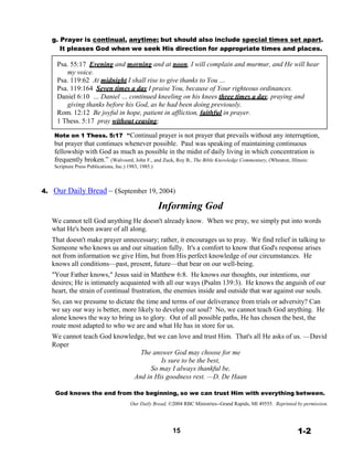 g. Prayer is continual, anytime; but should also include special times set apart.
It pleases God when we seek His direction for appropriate times and places.
 
Psa. 55:17 Evening and morning and at noon, I will complain and murmur, and He will hear
my voice.
Psa. 119:62 At midnight I shall rise to give thanks to You …
Psa. 119:164 Seven times a day I praise You, because of Your righteous ordinances.
Daniel 6:10 … Daniel … continued kneeling on his knees three times a day, praying and
giving thanks before his God, as he had been doing previously.
Rom. 12:12 Be joyful in hope, patient in affliction, faithful in prayer.
1 Thess. 5:17 pray without ceasing;
 
Note on 1 Thess. 5:17 “Continual prayer is not prayer that prevails without any interruption,
but prayer that continues whenever possible. Paul was speaking of maintaining continuous
fellowship with God as much as possible in the midst of daily living in which concentration is
frequently broken.” (Walvoord, John F., and Zuck, Roy B., The Bible Knowledge Commentary, (Wheaton, Illinois:
Scripture Press Publications, Inc.) 1983, 1985.)
 
 
 
4. Our Daily Bread – (September 19, 2004)
 
Informing God
 
We cannot tell God anything He doesn't already know. When we pray, we simply put into words
what He's been aware of all along.
That doesn't make prayer unnecessary; rather, it encourages us to pray. We find relief in talking to
Someone who knows us and our situation fully. It's a comfort to know that God's response arises
not from information we give Him, but from His perfect knowledge of our circumstances. He
knows all conditions—past, present, future—that bear on our well-being.
"Your Father knows," Jesus said in Matthew 6:8. He knows our thoughts, our intentions, our
desires; He is intimately acquainted with all our ways (Psalm 139:3). He knows the anguish of our
heart, the strain of continual frustration, the enemies inside and outside that war against our souls.
So, can we presume to dictate the time and terms of our deliverance from trials or adversity? Can
we say our way is better, more likely to develop our soul? No, we cannot teach God anything. He
alone knows the way to bring us to glory. Out of all possible paths, He has chosen the best, the
route most adapted to who we are and what He has in store for us.
We cannot teach God knowledge, but we can love and trust Him. That's all He asks of us. —David
Roper
The answer God may choose for me
Is sure to be the best,
So may I always thankful be,
And in His goodness rest. —D. De Haan
 
God knows the end from the beginning, so we can trust Him with everything between.
 
Our Daily Bread, ©2004 RBC Ministries--Grand Rapids, MI 49555. Reprinted by permission.
 
 
 
15 1-2
 