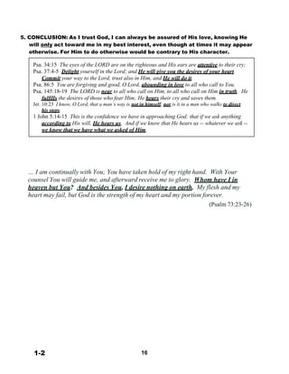 5. CONCLUSION: As I trust God, I can always be assured of His love, knowing He
will only act toward me in my best interest, even though at times it may appear
otherwise. For Him to do otherwise would be contrary to His character.
 
Psa. 34:15 The eyes of the LORD are on the righteous and His ears are attentive to their cry;
Psa. 37:4-5 Delight yourself in the Lord; and He will give you the desires of your heart.
Commit your way to the Lord, trust also in Him, and He will do it.
Psa. 86:5 You are forgiving and good, O Lord, abounding in love to all who call to You.
Psa. 145:18-19 The LORD is near to all who call on Him, to all who call on Him in truth. He
fulfills the desires of those who fear Him; He hears their cry and saves them.
Jer. 10:23 I know, O Lord, that a man’s way is not in himself, nor is it in a man who walks to direct
his steps.
1 John 5:14-15 This is the confidence we have in approaching God: that if we ask anything
according to His will, He hears us. And if we know that He hears us -- whatever we ask --
we know that we have what we asked of Him.
 
 
 
 
 
 
 
… I am continually with You; You have taken hold of my right hand. With Your
counsel You will guide me, and afterward receive me to glory. Whom have I in
heaven but You? And besides You, I desire nothing on earth. My flesh and my
heart may fail, but God is the strength of my heart and my portion forever.
(Psalm 73:23-26)
 
 
 
 
 
 
 
 
 
 
 
 
 
 
 
 
 
 
 
 
 
 
 
 
 
 
 
 
 
 
1-2 16
 
