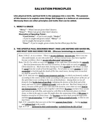 SALVATION PRINCIPLES
 
 
 
Like physical birth, spiritual birth is the entrance into a new life. The purpose
of this lesson is to explain some things that happen to a believer at conversion.
Obviously there are other principles and truths that can be added.
 
 
1. MERCY & GRACE
“Mercy” = When I am not given what I deserve.
“Grace” = When I am given what I don’t deserve.
Illustration of Speeding Ticket -
“Good fortune” - if you’re not caught. “Justice”
- if you’re caught and given a ticket. “Mercy” - if
you’re caught, but not given a ticket.
“Grace” - if you’re caught, given a ticket, but the officer pays the fine.
 
 
2. THE APOSTLE PAUL DESCRIBES WHAT I WAS LIKE BEFORE GOD SAVED ME,
AND WHAT GOD HAS DONE FOR ME. (Discuss terminology as needed.)
 
Rom. 3:10-12 As it is written: “There is no one righteous, not even one; there is no one
who understands, no one who seeks God. All have turned away, they have together
become worthless; there is no one who does good, not even one.”
Rom. 5:6-10 For while we were still helpless, at the right time Christ died for the ungodly.
… But God demonstrates His own love toward us, in that while we were yet sinners,
Christ died for us. Much more then, having now been justified by His blood, we shall
be saved from the wrath of God through Him. For if while we were enemies we were
reconciled to God through the death of His Son, much more, having been reconciled,
we shall be saved by His life.
Eph. 2:1-9 And you were dead in your trespasses and sins, in which you formerly walked
according to the course of this world, according to the prince of the power of the air, of
the spirit that is now working in the sons of disobedience. Among them we too all
formerly lived in the lusts of our flesh, indulging the desires of the flesh and of the
mind, and were by nature children of wrath, even as the rest. But God, being rich in
mercy, because of His great love with which He loved us, even when we were dead in
our transgressions, made us alive together with Christ (by grace you have been saved),
and raised us up with Him, and seated us with Him in the heavenly places in Christ
Jesus, so that in the ages to come He might show the surpassing riches of His grace in
kindness toward us in Christ Jesus. For by grace you have been saved through faith;
and that not of yourselves, it is the gift of God; not as a result of works, so that no one
may boast.
Eph. 2:12 remember that you were at that time separate from Christ, … having no hope
and without God in the world.
Eph. 4:17-19 … darkened in their understanding, excluded from the life of God …
 
 
 
 
 
 
17 1-3
 