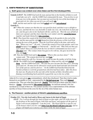 3. GOD’S PRINCIPLE OF SUBSTITUTION
 
a. God’s grace was evident even when Adam and Eve first disobeyed Him.
 
Genesis 2:15-17 The LORD God took the man and put him in the Garden of Eden to work
it and take care of it. And the LORD God commanded the man, “You are free to eat
from any tree in the garden; but you must not eat from the tree of the knowledge of
good and evil, for when you eat of it you will surely die.”
2:25 And the man and his wife were both naked and were not ashamed.
Genesis 3:
:6-7 When the woman saw that the tree was good for food, and that it was a delight to
the eyes, and that the tree was desirable to make one wise, she took from its fruit and
ate; and she gave also to her husband with her, and he ate. Then the eyes of both of
them were opened, and they knew that they were naked; and they sewed fig leaves
together and made themselves loin coverings.
:8-12 They heard the sound of the Lord God walking in the garden in the cool of the
day, and the man and his wife hid themselves from the presence of the Lord God
among the trees of the garden. Then the Lord God called to the man, and said to
him, “Where are you?” He said, “I heard the sound of You in the garden, and I was
afraid because I was naked; so I hid myself.” And He said, “Who told you that you
were naked? Have you eaten from the tree of which I commanded you not to eat?”
The man said, “The woman whom You gave to be with me, she gave me from the
tree, and I ate.”
:13 Then the LORD God said to the woman, “What is this you have done?” The
woman said, “The serpent deceived me, and I ate.”
:20 Adam named his wife Eve, because she would become the mother of all the living.
:21-24 The LORD God made garments of skin for Adam and his wife and clothed
them. And the LORD God said, “The man has now become like One of Us, knowing
good and evil. He must not be allowed to reach out his hand and take also from the
tree of life and eat, and live forever.” So the LORD God banished him from the
Garden of Eden to work the ground from which he had been taken. After He drove
the man out, He placed on the east side of the Garden of Eden cherubim and a
flaming sword flashing back and forth to guard the way to the tree of life.
 
Adam & Eve were given one commandment, which they disobeyed. Then they tried to make
themselves acceptable to God - represented by the fig leaf cover-up. They each blamed
someone else. They got what they deserved - Justice. Then God gave them what they didn’t
deserve – Grace - represented by His animal substitute. An innocent animal’s life was
sacrificed as a result of their sin. This animal sacrifice was a representation of the ultimate
sacrifice of Jesus Christ on the cross for the sin of the entire human race.
 
b. The Passover - another picture of Christ’s substitutionary sacrifice.
 
Exodus 12:1 Now the Lord said to Moses and Aaron in the land of Egypt,
:12-13 ‘For I will go through the land of Egypt on that night, and will strike down all
the firstborn in the land of Egypt, both man and beast; and against all the gods of
Egypt I will execute judgments—I am the Lord. ‘The blood shall be a sign for you
on the houses where you live; and when I see the blood I will pass over you, and no
plague will befall you to destroy you when I strike the land of Egypt.
 
 
1-3 18
 