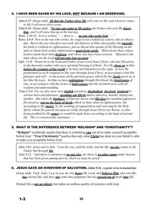 4. I HAVE BEEN SAVED BY HIS LOVE, NOT BECAUSE I AM DESERVING.
 
John 6:37 (Jesus said) All that the Father gives Me will come to Me, and whoever comes
to Me I will never drive away.
John 6:44 (Jesus said) “No one can come to Me unless the Father who sent Me draws
him, and I will raise him up at the last day.
Rom. 3:10-12 As it is written: “… there is … no one who seeks God. …”
Rom. 4:4-8 Now to the one who works, his wage is not credited as a favor, but as what is
due. But to the one who does not work, but believes in Him who justifies the ungodly,
his faith is credited as righteousness, just as David also speaks of the blessing on the
man to whom God credits righteousness apart from works: “Blessed are those whose
lawless deeds have been forgiven, and whose sins have been covered. “Blessed is the
man whose sin the Lord will not take into account.”
Eph. 1:3-8 Praise be to the God and Father of our Lord Jesus Christ, who has blessed us
in the heavenly realms with every spiritual blessing in Christ. For He chose us in Him
before the creation of the world to be holy and blameless in His sight. In love He
predestined us to be adopted as His sons through Jesus Christ, in accordance with His
pleasure and will— to the praise of His glorious grace, which He has freely given us in
the One He loves. In Him we have redemption through His blood, the forgiveness of
sins, in accordance with the riches of God’s grace that He lavished on us with all
wisdom and understanding.
Titus 3:3-8 For we also once were foolish ourselves, disobedient, deceived, enslaved to
various lusts and pleasures, spending our life in malice and envy, hateful, hating one
another. But when the kindness of God our Savior and His love for mankind appeared,
He saved us, not on the basis of deeds which we have done in righteousness, but
according to His mercy, by the washing of regeneration and renewing by the Holy
Spirit, whom He poured out upon us richly through Jesus Christ our Savior, so that
being justified by His grace we would be made heirs according to the hope of eternal
life. This is a trustworthy statement; …
 
 
5. WHAT IS THE DIFFERENCE BETWEEN “RELIGION” AND “CHRISTIANITY”?
“Religion” worldwide teaches that there is something you can do to make yourself acceptable
before God. “True Christianity” teaches that only what Christ has done on your behalf is able
to make you acceptable before God.
 
John 14:6 Jesus said to him, “I am the way, and the truth, and the life; no one comes to the
Father but through Me.
Acts 4:12 “And there is salvation in no one else; for there is no other name under heaven
that has been given among men by which we must be saved.”
 
 
6. JESUS GAVE AN OVERVIEW OF SALVATION. (John 5:24 - a great verse to memorize)
 
(Jesus said) Truly, truly, I say to you, he who hears My word, and believes Him who sent Me,
has eternal life, and does not come into judgment, but has passed out of death into life.
 
Eternal life is not an object, but rather an endless quality of existence with God.
 
 
 
 
1-3 20
 