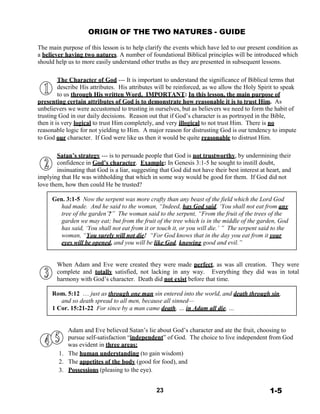 ORIGIN OF THE TWO NATURES - GUIDE
 
The main purpose of this lesson is to help clarify the events which have led to our present condition as
a believer having two natures. A number of foundational Biblical principles will be introduced which
should help us to more easily understand other truths as they are presented in subsequent lessons.
 
 
The Character of God --- It is important to understand the significance of Biblical terms that
describe His attributes. His attributes will be reinforced, as we allow the Holy Spirit to speak
to us through His written Word. IMPORTANT: In this lesson, the main purpose of
presenting certain attributes of God is to demonstrate how reasonable it is to trust Him. As
unbelievers we were accustomed to trusting in ourselves, but as believers we need to form the habit of
trusting God in our daily decisions. Reason out that if God’s character is as portrayed in the Bible,
then it is very logical to trust Him completely, and very illogical to not trust Him. There is no
reasonable logic for not yielding to Him. A major reason for distrusting God is our tendency to impute
to God our character. If God were like us then it would be quite reasonable to distrust Him.
 
 
Satan’s strategy --- is to persuade people that God is not trustworthy, by undermining their
confidence in God’s character. Example: In Genesis 3:1-5 he sought to instill doubt,
insinuating that God is a liar, suggesting that God did not have their best interest at heart, and
implying that He was withholding that which in some way would be good for them. If God did not
love them, how then could He be trusted?
 
Gen. 3:1-5 Now the serpent was more crafty than any beast of the field which the Lord God
had made. And he said to the woman, “Indeed, has God said, ‘You shall not eat from any
tree of the garden’?” The woman said to the serpent, “From the fruit of the trees of the
garden we may eat; but from the fruit of the tree which is in the middle of the garden, God
has said, ‘You shall not eat from it or touch it, or you will die.’ ” The serpent said to the
woman, “You surely will not die! “For God knows that in the day you eat from it your
eyes will be opened, and you will be like God, knowing good and evil.”
 
 
 
When Adam and Eve were created they were made perfect, as was all creation. They were
complete and totally satisfied, not lacking in any way. Everything they did was in total
harmony with God’s character. Death did not exist before that time.
 
Rom. 5:12 … just as through one man sin entered into the world, and death through sin,
and so death spread to all men, because all sinned—
1 Cor. 15:21-22 For since by a man came death, … in Adam all die, …
 
 
 
Adam and Eve believed Satan’s lie about God’s character and ate the fruit, choosing to
pursue self-satisfaction “independent” of God. The choice to live independent from God
was evident in three areas:
1. The human understanding (to gain wisdom)
2. The appetites of the body (good for food), and
3. Possessions (pleasing to the eye).
 
 
23 1-5
 