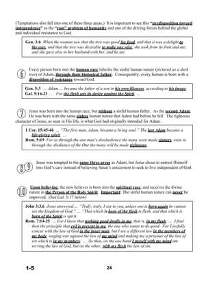 (Temptations also fall into one of these three areas.) It is important to see this “predisposition toward
independence” as the “root” problem of humanity and one of the driving forces behind the global
and individual resistance to God.
 
Gen. 3:6 When the woman saw that the tree was good for food, and that it was a delight to
the eyes, and that the tree was desirable to make one wise, she took from its fruit and ate;
and she gave also to her husband with her, and he ate.
 
 
 
Every person born into the human race inherits the sinful human nature (pictured as a dark
tree) of Adam, through their biological father. Consequently, every human is born with a
disposition of resistance toward God.
 
Gen. 5:3 … Adam … became the father of a son in his own likeness, according to his image,
Gal. 5:16-23 … For the flesh sets its desire against the Spirit, …
 
 
 
Jesus was born into the human race, but without a sinful human father. As the second Adam,
He was born with the same sinless human nature that Adam had before he fell. The righteous
character of Jesus, as seen in His life, is what God had originally intended for Adam.
 
1 Cor. 15:45-46 … “The first man, Adam, became a living soul.” The last Adam became a
life-giving spirit. …
Rom. 5:19 For as through the one man’s disobedience the many were made sinners, even so
through the obedience of the One the many will be made righteous.
 
 
 
Jesus was tempted in the same three areas as Adam, but Jesus chose to entrust Himself
into God’s care instead of believing Satan’s enticement to seek to live independent of God.
 
 
 
 
Upon believing, the new believer is born into the spiritual race, and receives the divine
nature in the Person of the Holy Spirit. Important: The sinful human nature can never be
improved. (See Gal. 5:17 below)
 
John 3:3,6 Jesus answered … “Truly, truly, I say to you, unless one is born again he cannot
see the kingdom of God.” … “That which is born of the flesh is flesh, and that which is
born of the Spirit is spirit.
Rom. 7:14-25 … For I know that nothing good dwells in me, that is, in my flesh; … I find
then the principle that evil is present in me, the one who wants to do good. For I joyfully
concur with the law of God in the inner man, but I see a different law in the members of
my body, waging war against the law of my mind and making me a prisoner of the law of
sin which is in my members. ... So then, on the one hand I myself with my mind am
serving the law of God, but on the other, with my flesh the law of sin.
 
 
 
 
 
1-5 24
 